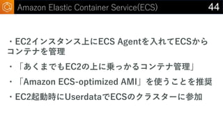 44Amazon Elastic Container Service(ECS)
・EC2インスタンス上にECS Agentを入れてECSから
コンテナを管理
・「あくまでもEC2の上に乗っかるコンテナ管理」
・「Amazon ECS-optim...
