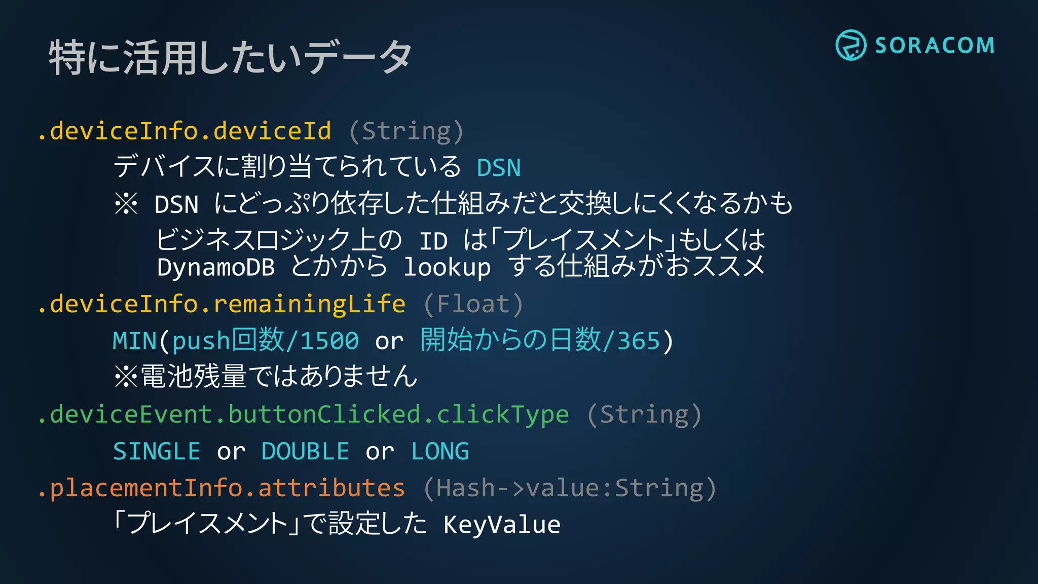 特に活用したいデータ
.deviceInfo.deviceId (String)
デバイスに割り当てられている DSN
※ DSN にどっぷり依存した仕組みだと交換しにくくなるかも
ビジネスロジック上の ID は「プレイスメント」もしくは
DynamoDB とかから lookup する仕組みがおススメ
.deviceInfo.remainingLife (Float)
MIN(push回数/1500 or 開始からの日数/365)
※電池残量ではありません
.deviceEvent.buttonClicked.clickType (String)
SINGLE or DOUBLE or LONG
.placementInfo.attributes (Hash->value:String)
「プレイスメント」で設定した KeyValue
 