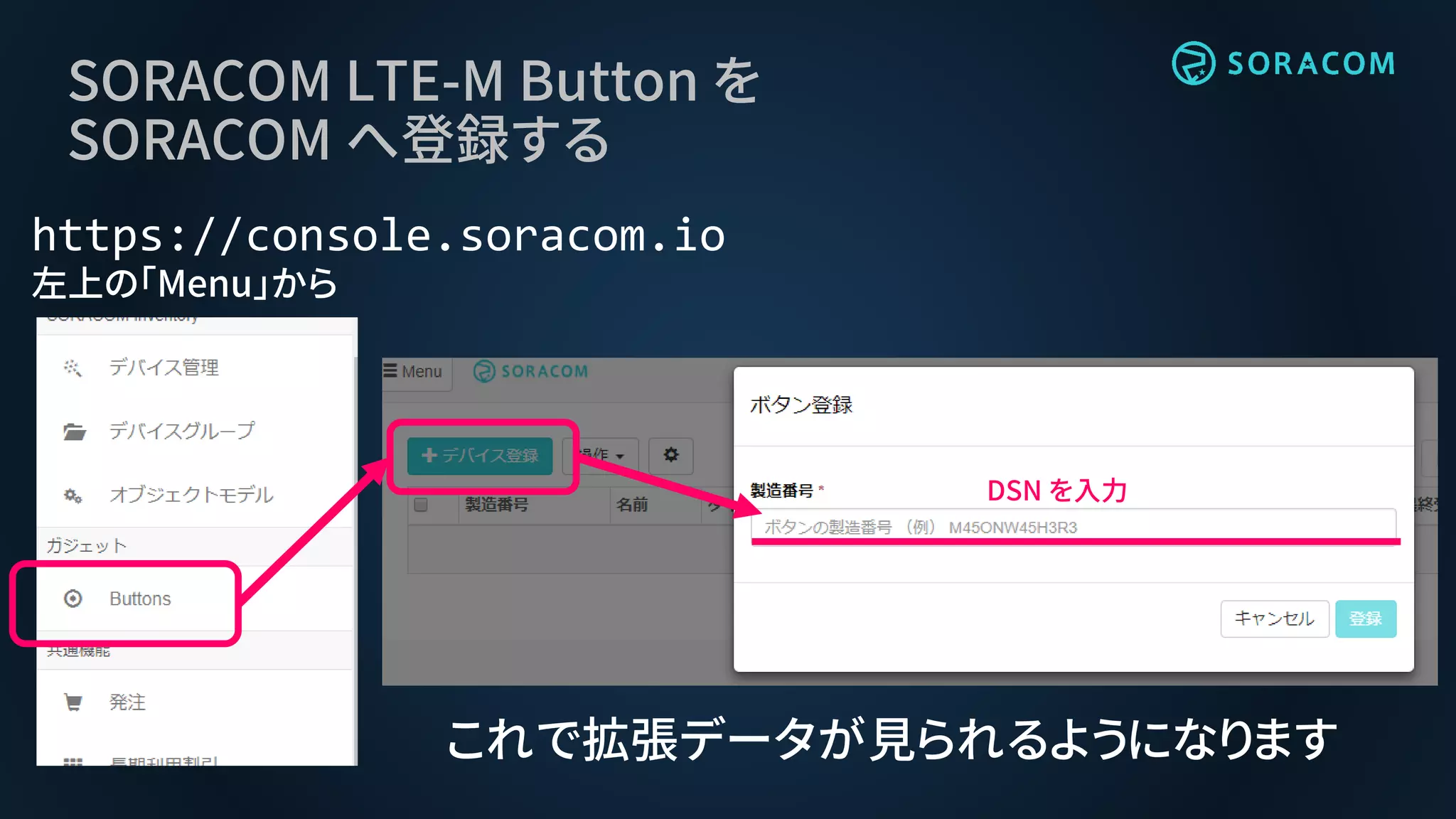 SORACOM LTE-M Button を
SORACOM へ登録する
https://console.soracom.io
左上の「Menu」から
DSN を入力
これで拡張データが見られるようになります
 