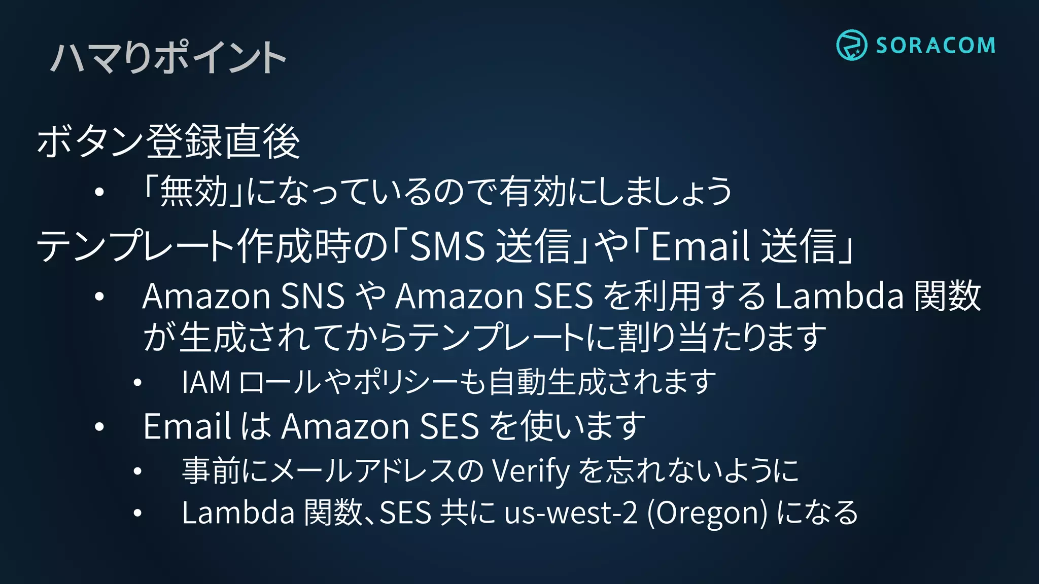 ハマりポイント
ボタン登録直後
• 「無効」になっているので有効にしましょう
テンプレート作成時の「SMS 送信」や「Email 送信」
• Amazon SNS や Amazon SES を利用する Lambda 関数
が生成されてからテンプレートに割り当たります
• IAM ロールやポリシーも自動生成されます
• Email は Amazon SES を使います
• 事前にメールアドレスの Verify を忘れないように
• Lambda 関数、SES 共に us-west-2 (Oregon) になる
 