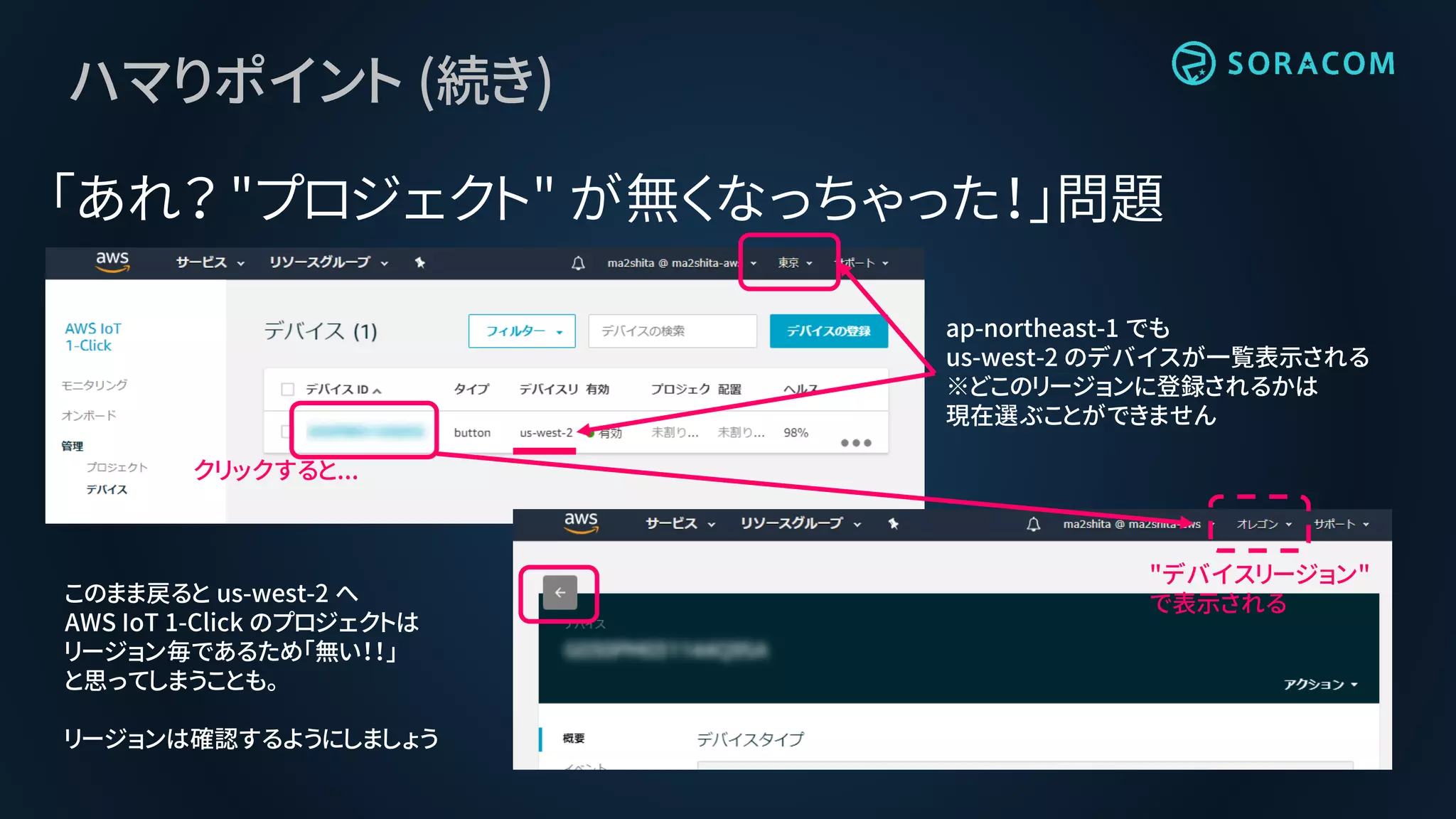 ap-northeast-1 でも
us-west-2 のデバイスが一覧表示される
※どこのリージョンに登録されるかは
現在選ぶことができません
クリックすると...
ハマりポイント (続き)
「あれ？ "プロジェクト" が無くなっちゃった！」問題
このまま戻ると us-west-2 へ
AWS IoT 1-Click のプロジェクトは
リージョン毎であるため「無い！！」
と思ってしまうことも。
リージョンは確認するようにしましょう
"デバイスリージョン"
で表示される
 