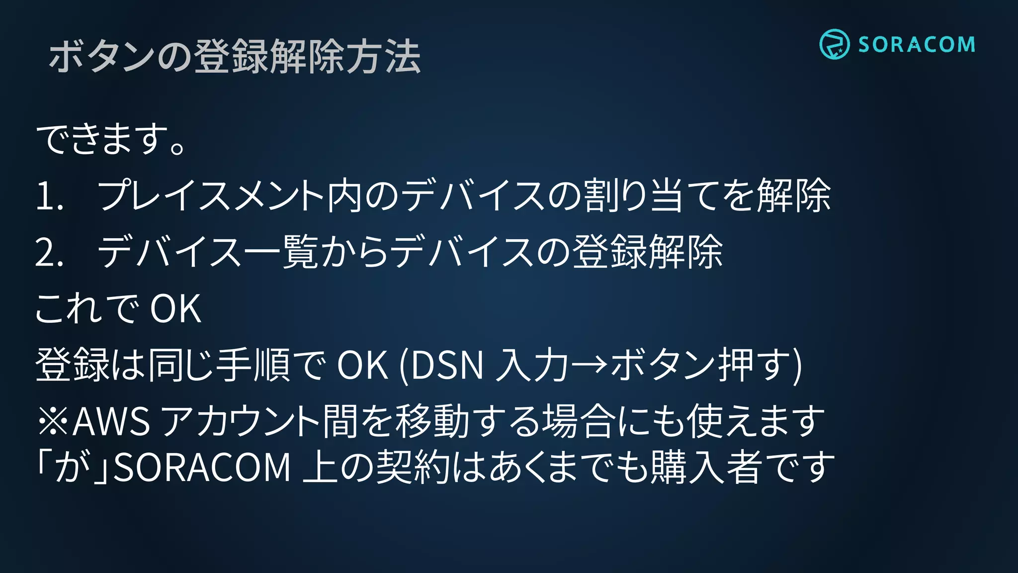 ボタンの登録解除方法
できます。
1. プレイスメント内のデバイスの割り当てを解除
2. デバイス一覧からデバイスの登録解除
これで OK
登録は同じ手順で OK (DSN 入力→ボタン押す)
※AWS アカウント間を移動する場合にも使えます
「が」SORACOM 上の契約はあくまでも購入者です
 