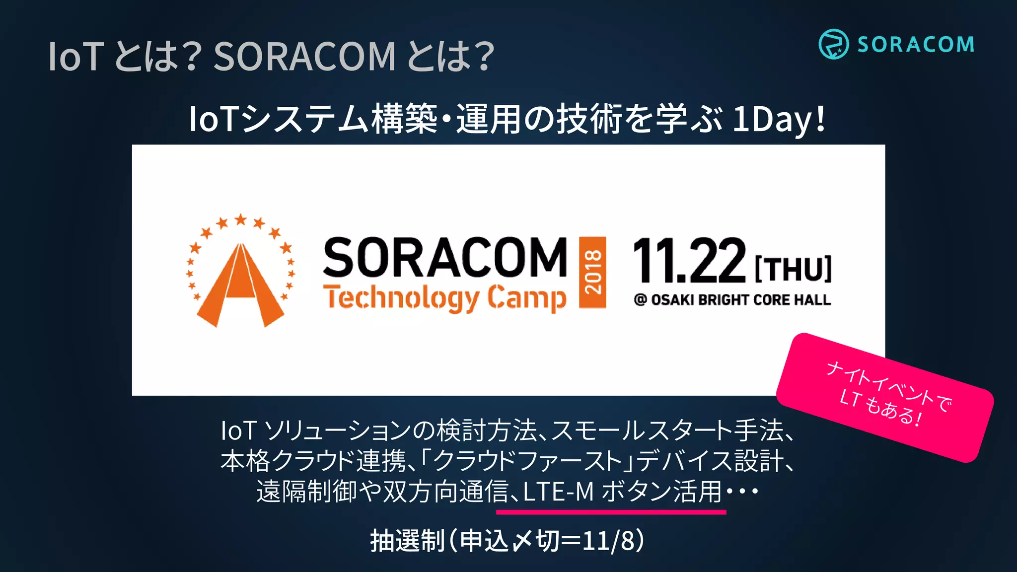 IoT とは？ SORACOM とは？
IoTシステム構築・運用の技術を学ぶ 1Day！
IoT ソリューションの検討方法、スモールスタート手法、
本格クラウド連携、「クラウドファースト」デバイス設計、
遠隔制御や双方向通信、LTE-M ボタン活用・・・
抽選制（申込〆切＝11/8）
 