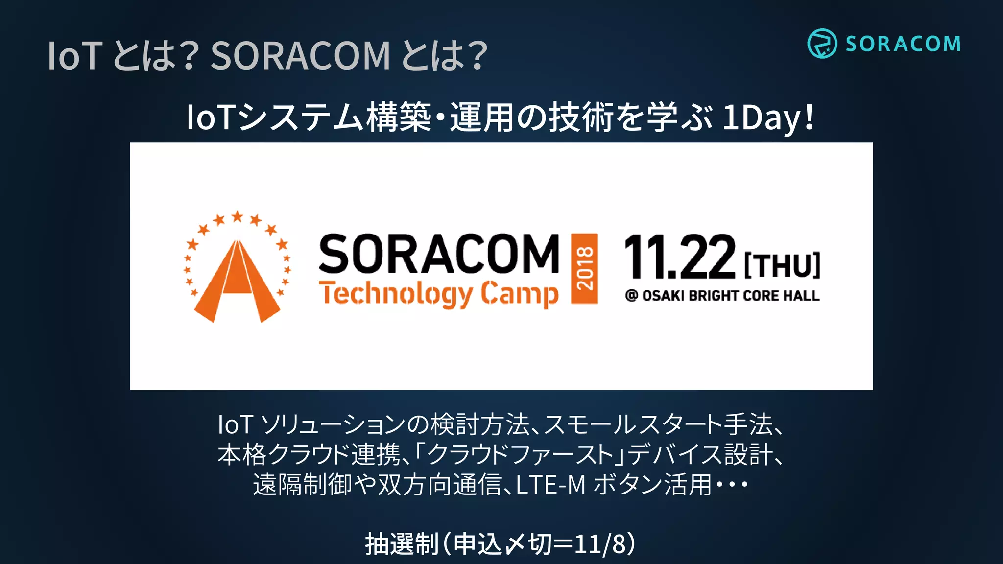 IoT とは？ SORACOM とは？
IoTシステム構築・運用の技術を学ぶ 1Day！
IoT ソリューションの検討方法、スモールスタート手法、
本格クラウド連携、「クラウドファースト」デバイス設計、
遠隔制御や双方向通信、LTE-M ボタン活用・・・
抽選制（申込〆切＝11/8）
 