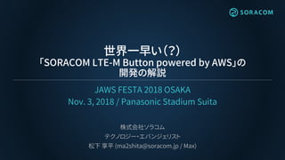 世界一早い（？）
「SORACOM LTE-M Button powered by AWS」の
開発の解説
JAWS FESTA 2018 OSAKA
Nov. 3, 2018 / Panasonic Stadium Suita
株式会社ソラコ...