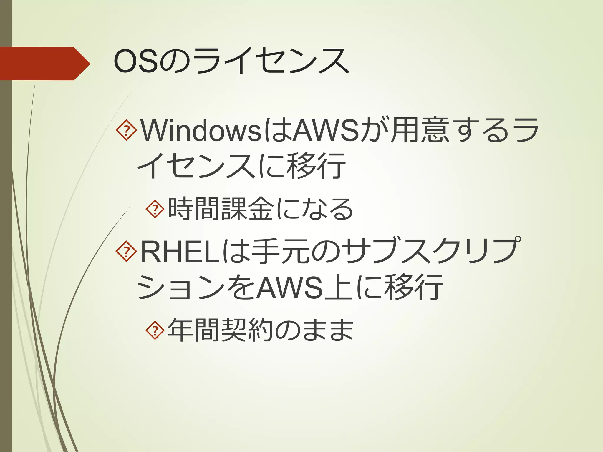OSのライセンス 
WindowsはAWSが用意するラ 
イセンスに移行 
時間課金になる 
RHELは手元のサブスクリプ 
ションをAWS上に移行 
年間契約のまま 
 