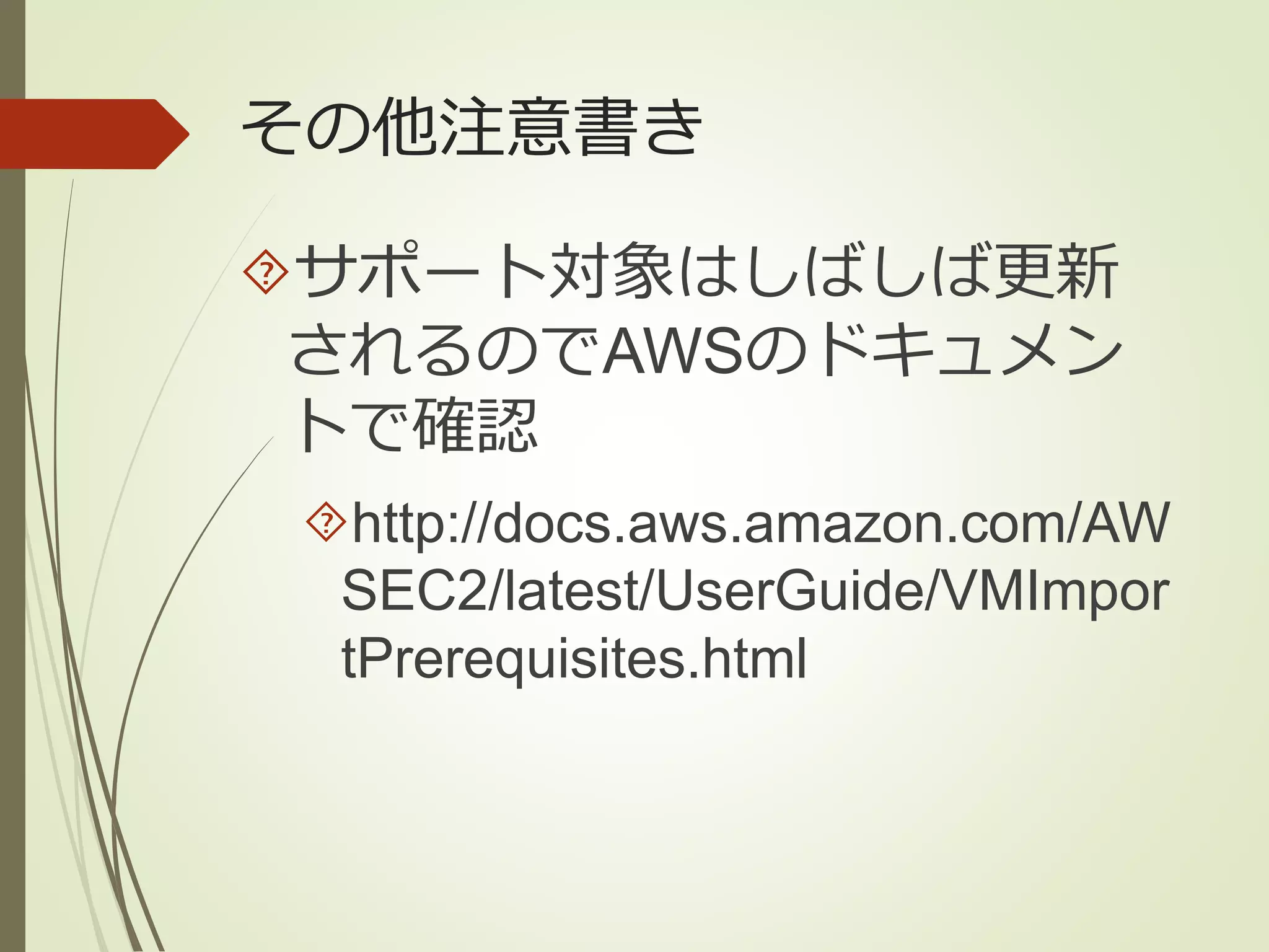 その他注意書き 
サポート対象はしばしば更新 
されるのでAWSのドキュメン 
トで確認 
http://docs.aws.amazon.com/AW 
SEC2/latest/UserGuide/VMImpor 
tPrerequisites.html 
 
