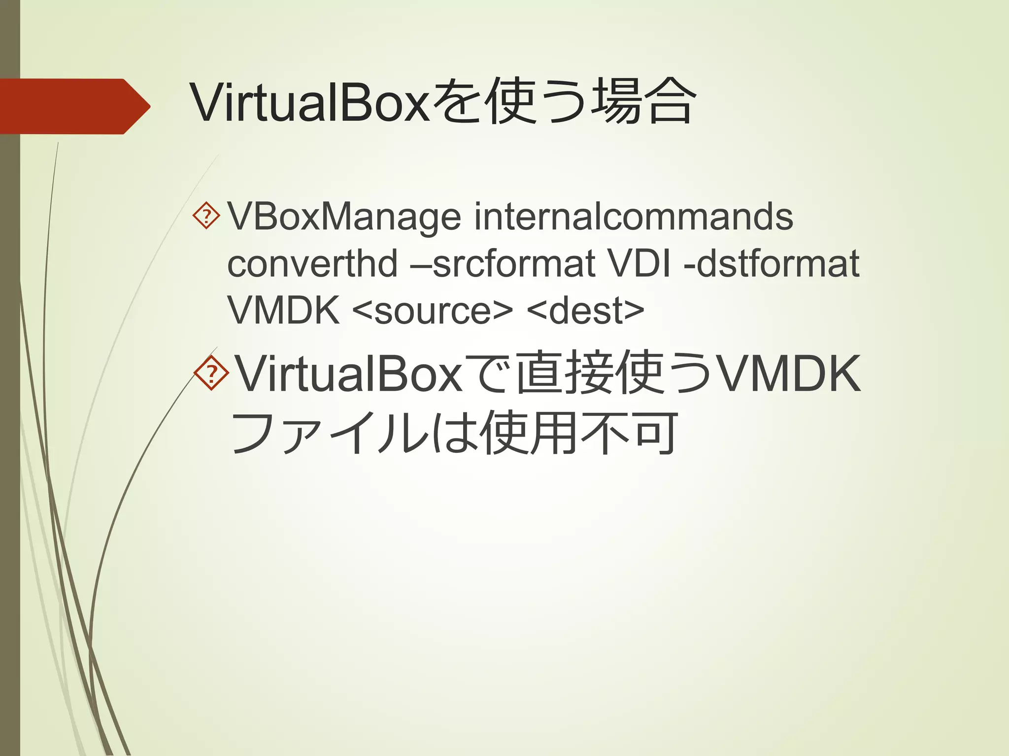 VirtualBoxを使う場合 
VBoxManage internalcommands 
converthd –srcformat VDI -dstformat 
VMDK <source> <dest> 
VirtualBoxで直接使うVMDK 
ファイルは使用不可 
 