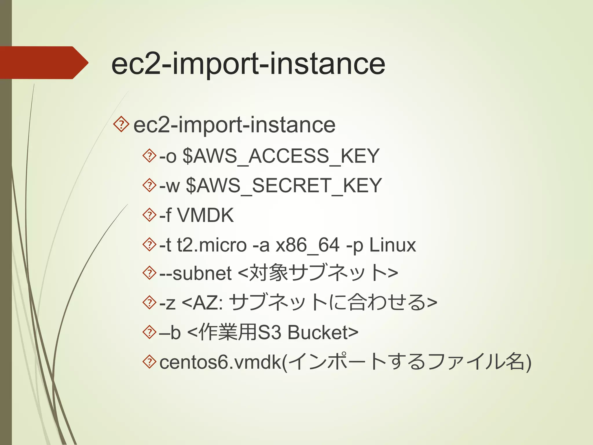 ec2-import-instance 
ec2-import-instance 
-o $AWS_ACCESS_KEY 
-w $AWS_SECRET_KEY 
-f VMDK 
-t t2.micro -a x86_64 -p Linux 
--subnet <対象サブネット> 
-z <AZ: サブネットに合わせる> 
–b <作業用S3 Bucket> 
centos6.vmdk(インポートするファイル名) 
 