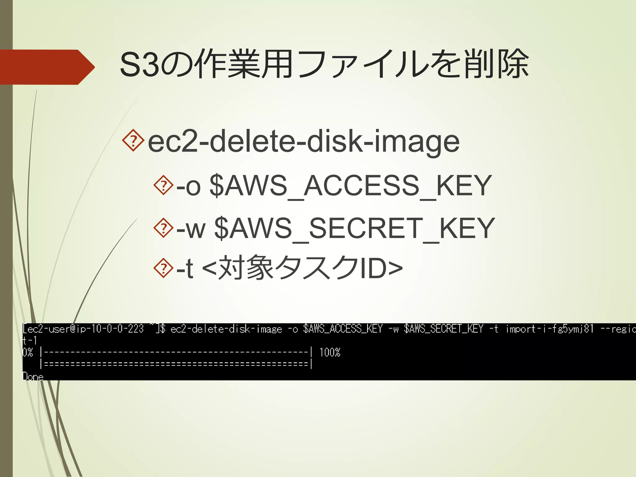 S3の作業用ファイルを削除 
ec2-delete-disk-image 
-o $AWS_ACCESS_KEY 
-w $AWS_SECRET_KEY 
-t <対象タスクID> 
 