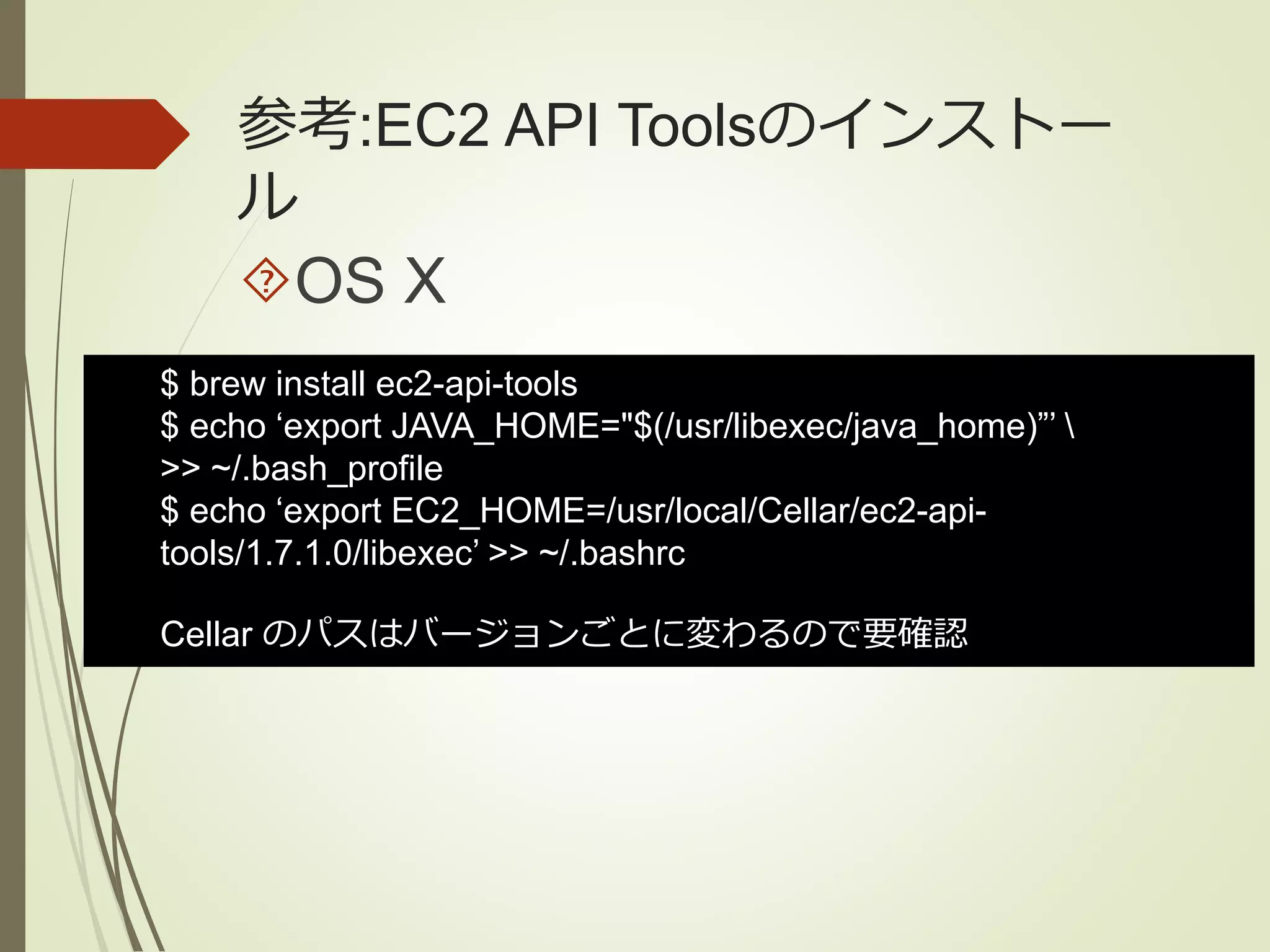 参考:EC2 API Toolsのインストー 
ル 
OS X 
$ brew install ec2-api-tools 
$ echo ‘export JAVA_HOME="$(/usr/libexec/java_home)”’  
>> ~/.bash_profile 
$ echo ‘export EC2_HOME=/usr/local/Cellar/ec2-api-tools/ 
1.7.1.0/libexec’ >> ~/.bashrc 
Cellar のパスはバージョンごとに変わるので要確認 
 