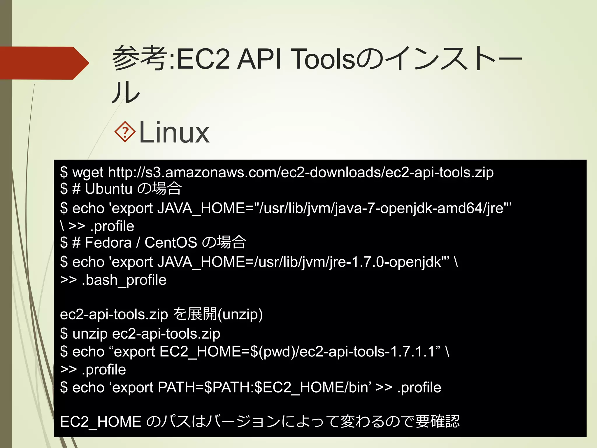 参考:EC2 API Toolsのインストー 
ル 
Linux 
$ wget http://s3.amazonaws.com/ec2-downloads/ec2-api-tools.zip 
$ # Ubuntu の場合 
$ echo 'export JAVA_HOME="/usr/lib/jvm/java-7-openjdk-amd64/jre"’ 
 >> .profile 
$ # Fedora / CentOS の場合 
$ echo 'export JAVA_HOME=/usr/lib/jvm/jre-1.7.0-openjdk"’  
>> .bash_profile 
ec2-api-tools.zip を展開(unzip) 
$ unzip ec2-api-tools.zip 
$ echo “export EC2_HOME=$(pwd)/ec2-api-tools-1.7.1.1”  
>> .profile 
$ echo ‘export PATH=$PATH:$EC2_HOME/bin’ >> .profile 
EC2_HOME のパスはバージョンによって変わるので要確認 
 