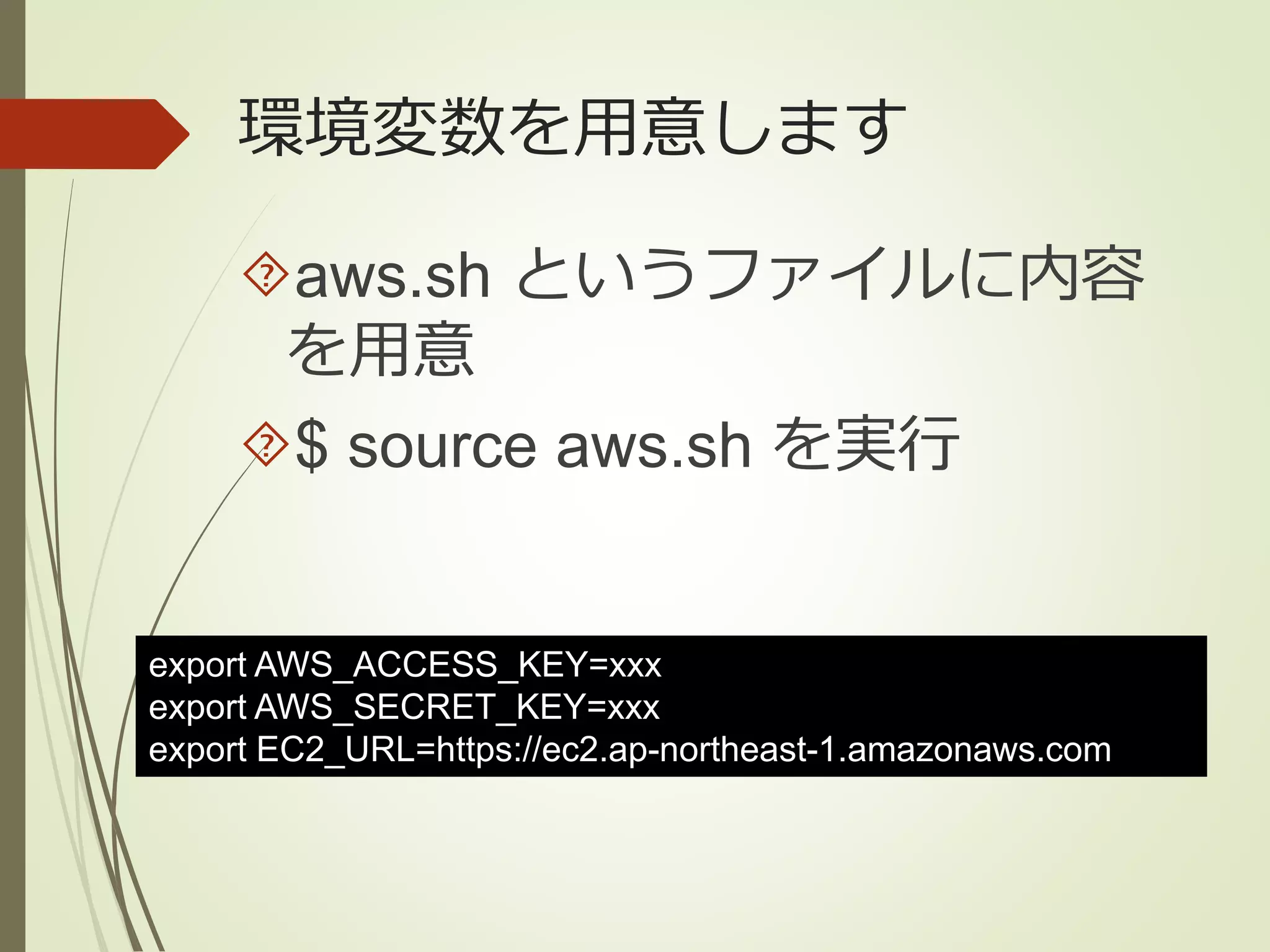 環境変数を用意します 
aws.sh というファイルに内容 
を用意 
$ source aws.sh を実行 
export AWS_ACCESS_KEY=xxx 
export AWS_SECRET_KEY=xxx 
export EC2_URL=https://ec2.ap-northeast-1.amazonaws.com 
 