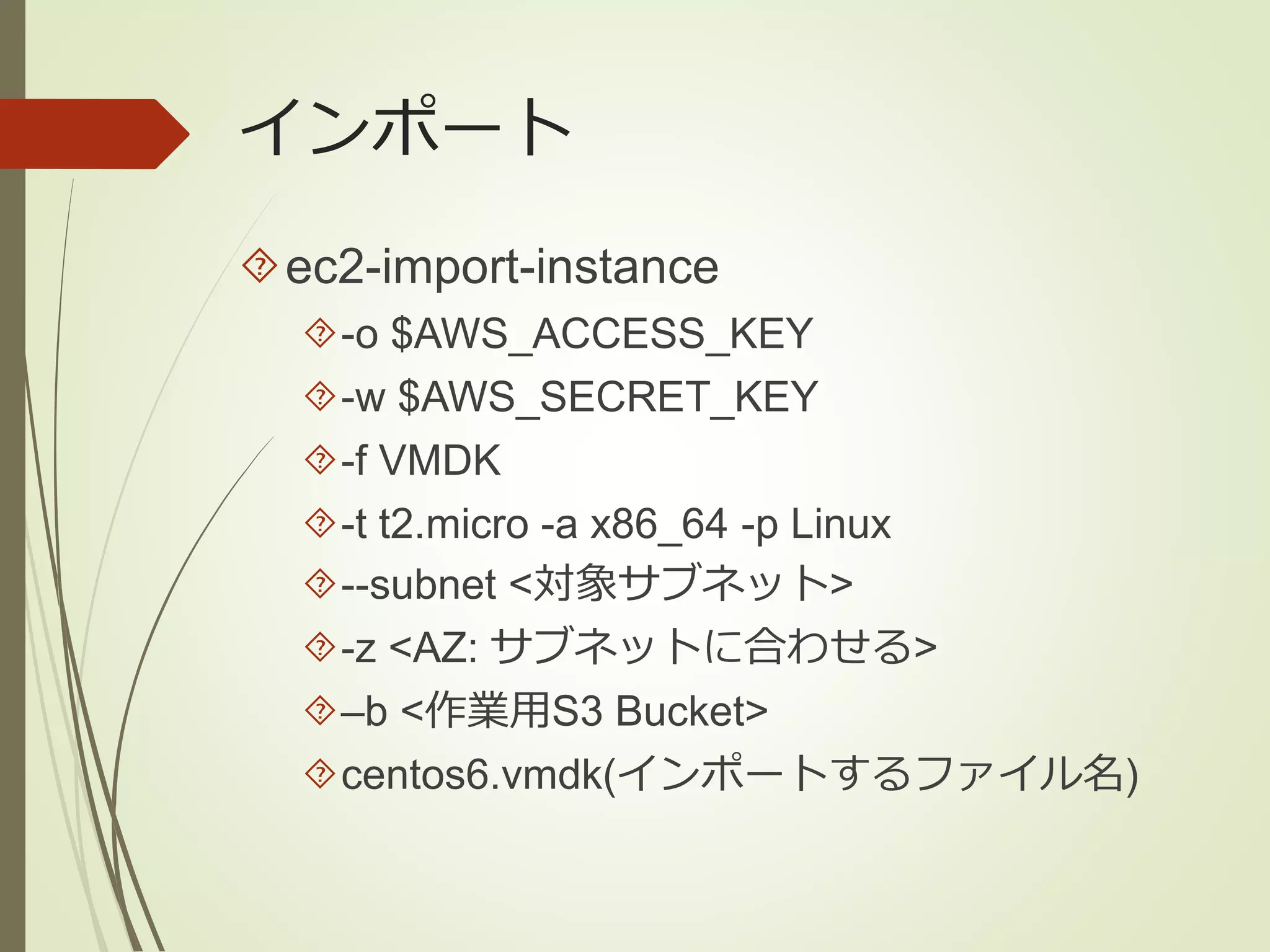 インポート 
ec2-import-instance 
-o $AWS_ACCESS_KEY 
-w $AWS_SECRET_KEY 
-f VMDK 
-t t2.micro -a x86_64 -p Linux 
--subnet <対象サブネット> 
-z <AZ: サブネットに合わせる> 
–b <作業用S3 Bucket> 
centos6.vmdk(インポートするファイル名) 
 