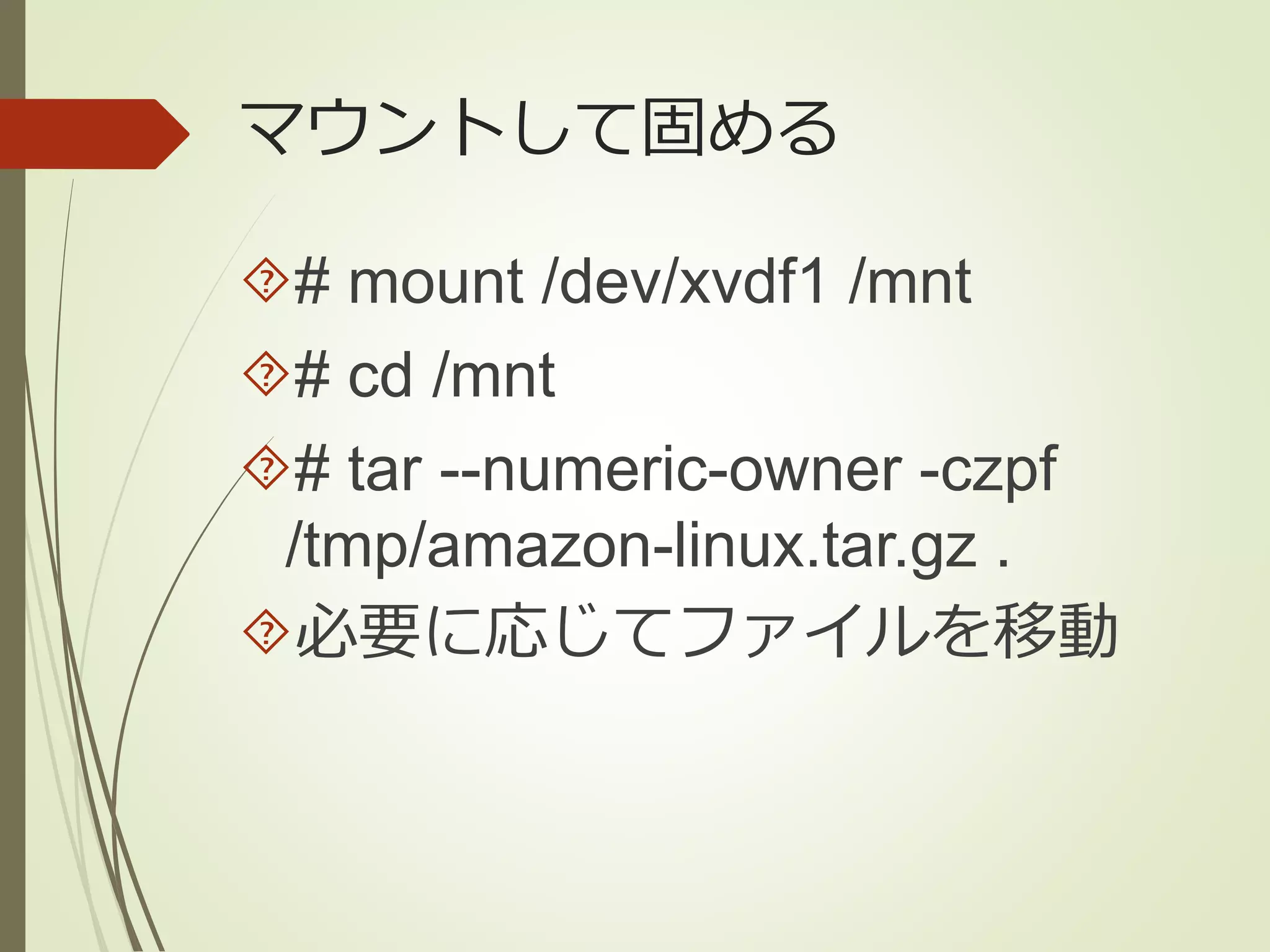 マウントして固める 
# mount /dev/xvdf1 /mnt 
# cd /mnt 
# tar --numeric-owner -czpf 
/tmp/amazon-linux.tar.gz . 
必要に応じてファイルを移動 
 
