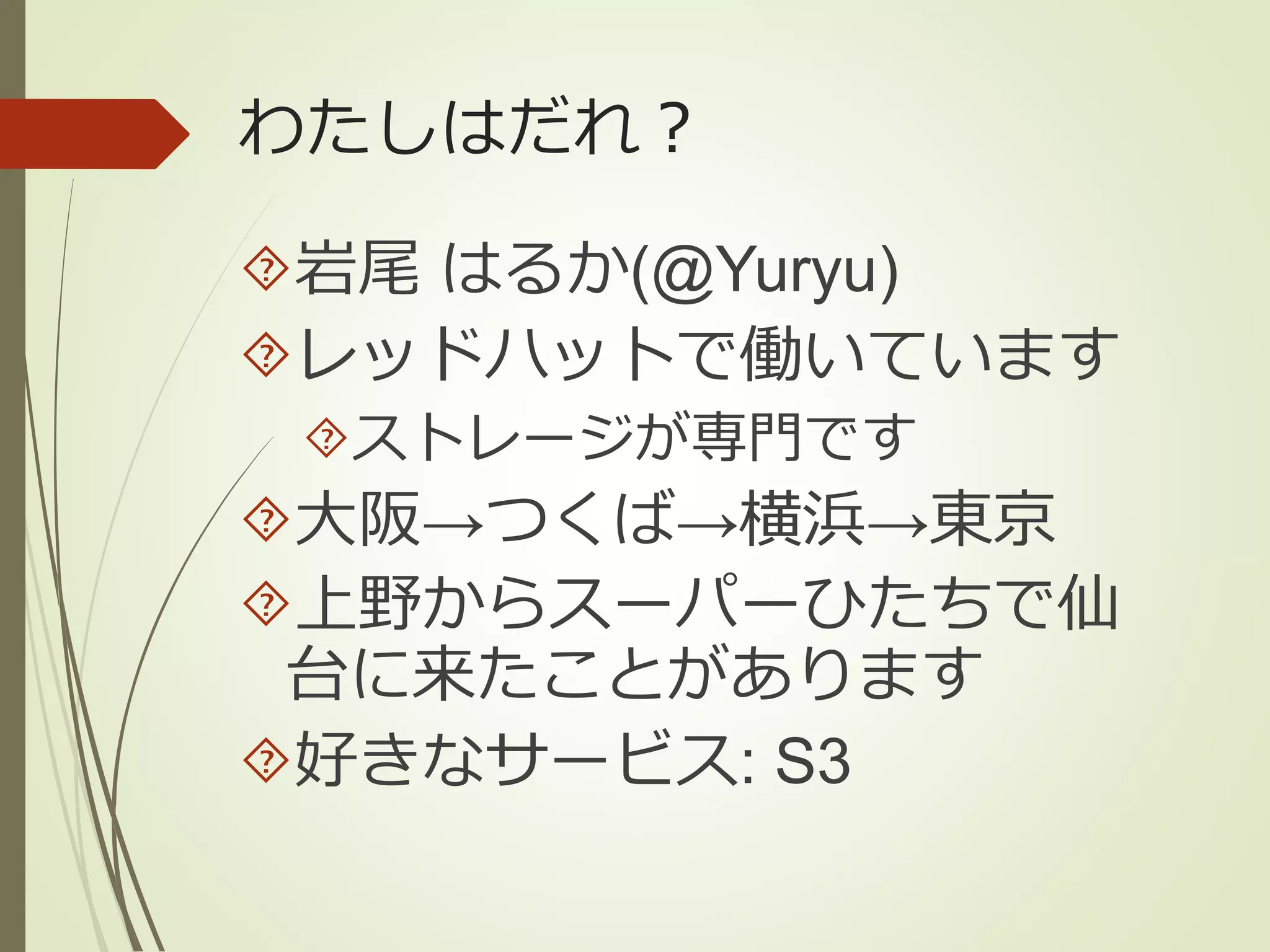 わたしはだれ？ 
岩尾はるか(@Yuryu) 
レッドハットで働いています 
ストレージが専門です 
大阪→つくば→横浜→東京 
上野からスーパーひたちで仙 
台に来たことがあります 
好きなサービス: S3 
 