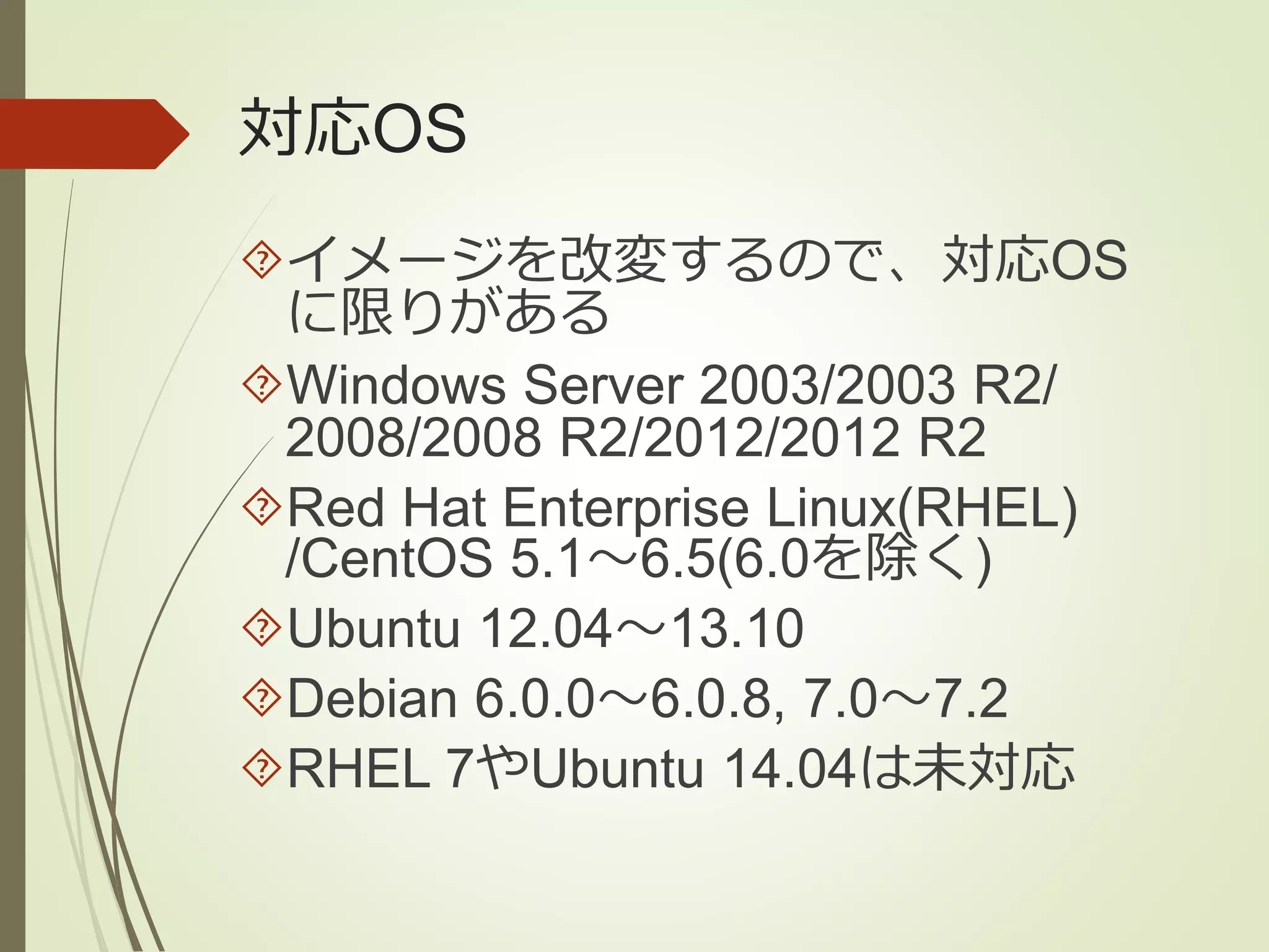 対応OS 
イメージを改変するので、対応OS 
に限りがある 
Windows Server 2003/2003 R2/ 
2008/2008 R2/2012/2012 R2 
Red Hat Enterprise Linux(RHEL) 
/CentOS 5.1～6.5(6.0を除く) 
Ubuntu 12.04～13.10 
Debian 6.0.0～6.0.8, 7.0～7.2 
RHEL 7やUbuntu 14.04は未対応 
 