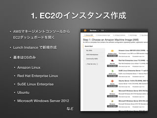 1. EC2のインスタンス作成 
• AWSマネージメントコンソールから 
EC2ダッシュボードを開く 
• Lunch Instance で新規作成 
• 基本はOSのみ 
• Amazon Linux 
• Red Hat Enterprise Linux 
• SuSE Linux Enterprise 
• Ubuntu 
• Microsoft Windows Server 2012 
など 
 