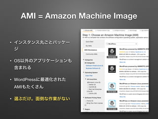 AMI = Amazon Machine Image 
• インスタンス丸ごとパッケー 
ジ 
• OS以外のアプリケーションも 
含まれる 
• WordPressに最適化された 
AMIもたくさん 
• 選ぶだけ。面倒な作業がない 
 