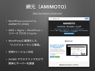 網元（AMIMOTO） 
http://ja.megumi-cloud.com/ 
• WordPress powered by 
AMIMOTO (HVM) 
• AWS + Nginx + WordPress + 
リバースプロキシCache 
• WordPressに最適化した 
「ハイパフォーマンス環境」 
• 世界8リージョン対応 
• 24/365 マウスクリックだけで 
簡単にサーバーを調達 
 