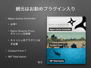 網元はお勧めプラグイン入り 
• Nginx Cache Controller 
• 必須！ 
• Nginx Reverse Proxy 
キャッシュを制御 
• キャッシュ系プラグインは 
不必要 
• Contact Form 7 
• WP Total Hacks 
など 
 