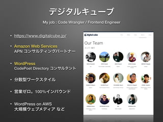 デジタルキューブ 
My job : Code Wrangler / Frontend Engineer 
• https://www.digitalcube.jp/ 
• Amazon Web Services 
APN コンサルティングパートナー 
• WordPress 
CodePoet Directory コンサルタント 
• 分散型ワークスタイル 
• 営業ゼロ。100%インバウンド 
• WordPress on AWS 
大規模ウェブメディア など 
 