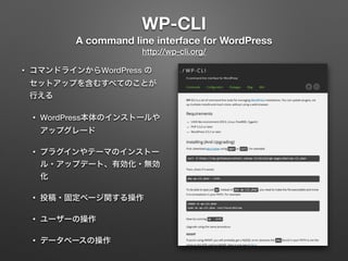 WP-CLI 
A command line interface for WordPress 
http://wp-cli.org/ 
• コマンドラインからWordPress の 
セットアップを含むすべてのことが 
行える 
• WordPress本体のインストールや 
アップグレード 
• プラグインやテーマのインストー 
ル・アップデート、有効化・無効 
化 
• 投稿・固定ページ関する操作 
• ユーザーの操作 
• データベースの操作 
 