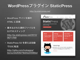 WordPressプラグイン StaticPress 
http://ja.staticpress.net/ 
• WordPress サイトを静的 
HTML に変換 
• 書き出された静的ファイルを 
S3でホスティング 
http://ja.staticpress.net/2013/ 
06/11/69/ 
• StaticPress S3 を使えば自動 
でS3に転送 
http://qiita.com/inokappa/ 
items/d4df29279b94e04590bd 
 