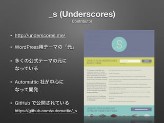 _s (Underscores) 
Contributor 
• http://underscores.me/ 
• WordPress用テーマの「元」 
• 多くの公式テーマの元に 
なっている 
• Automattic 社が中心に 
なって開発 
• GitHub で公開されている 
https://github.com/automattic/_s 
 