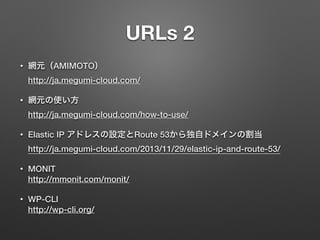 URLs 2 
• 網元（AMIMOTO） 
http://ja.megumi-cloud.com/ 
• 網元の使い方 
http://ja.megumi-cloud.com/how-to-use/ 
• Elastic IP アドレスの設定とRoute 53から独自ドメインの割当 
http://ja.megumi-cloud.com/2013/11/29/elastic-ip-and-route-53/ 
• MONIT 
http://mmonit.com/monit/ 
• WP-CLI 
http://wp-cli.org/ 
 