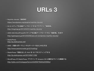 URLs 3 
• Nephila clavata（絡新婦） 
https://wordpress.org/plugins/nephila-clavata/ 
• S3 にメディアを自動アップロードするプラグイン「絡新婦」 
http://dogmap.jp/2013/03/01/nephila-clavata/ 
• AWS S3にWordPressのメディアを自動アップロードする「絡新婦」を試す 
http://gatespace.jp/2013/03/06/aws-s3-wordpress-nephila-clavata/ 
• StaticPress 
http://ja.staticpress.net/ 
• AWS : 月額10円～でレンタルサーバーをはじめる方法 
http://www.awsmicrosite.jp/s3-hosting/ 
• StaticPress で書き出した html を S3 でホスティングする 
http://ja.staticpress.net/2013/06/11/69/ 
• WordPress の StaticPress プラグインで Amazon S3 に静的なサイトを構築する 
http://qiita.com/inokappa/items/d4df29279b94e04590bd 
 