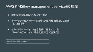 AWS KMS(key management service)の概要
● 鍵を安全に保管してくれるサービス
● 各AWSサービスのデータ暗号化・復号化機能として連携
（S3、EBS等)
● セキュリティのポイントを自動的に抑えてくれる
（キーロ...