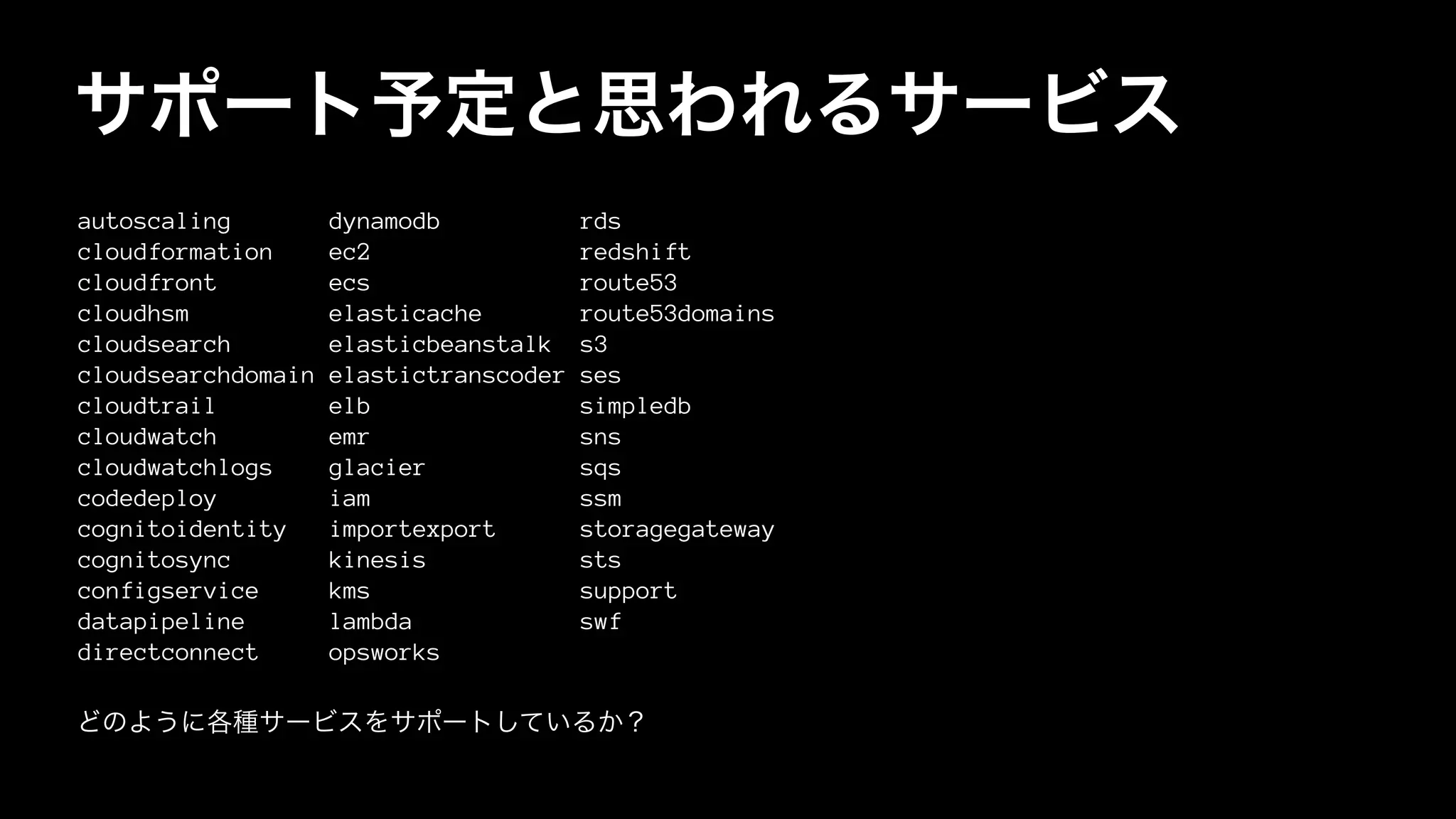 サポート予定と思われるサービス
autoscaling dynamodb rds
cloudformation ec2 redshift
cloudfront ecs route53
cloudhsm elasticache route53domains
cloudsearch elasticbeanstalk s3
cloudsearchdomain elastictranscoder ses
cloudtrail elb simpledb
cloudwatch emr sns
cloudwatchlogs glacier sqs
codedeploy iam ssm
cognitoidentity importexport storagegateway
cognitosync kinesis sts
configservice kms support
datapipeline lambda swf
directconnect opsworks
どのように各種サービスをサポートしているか？
 