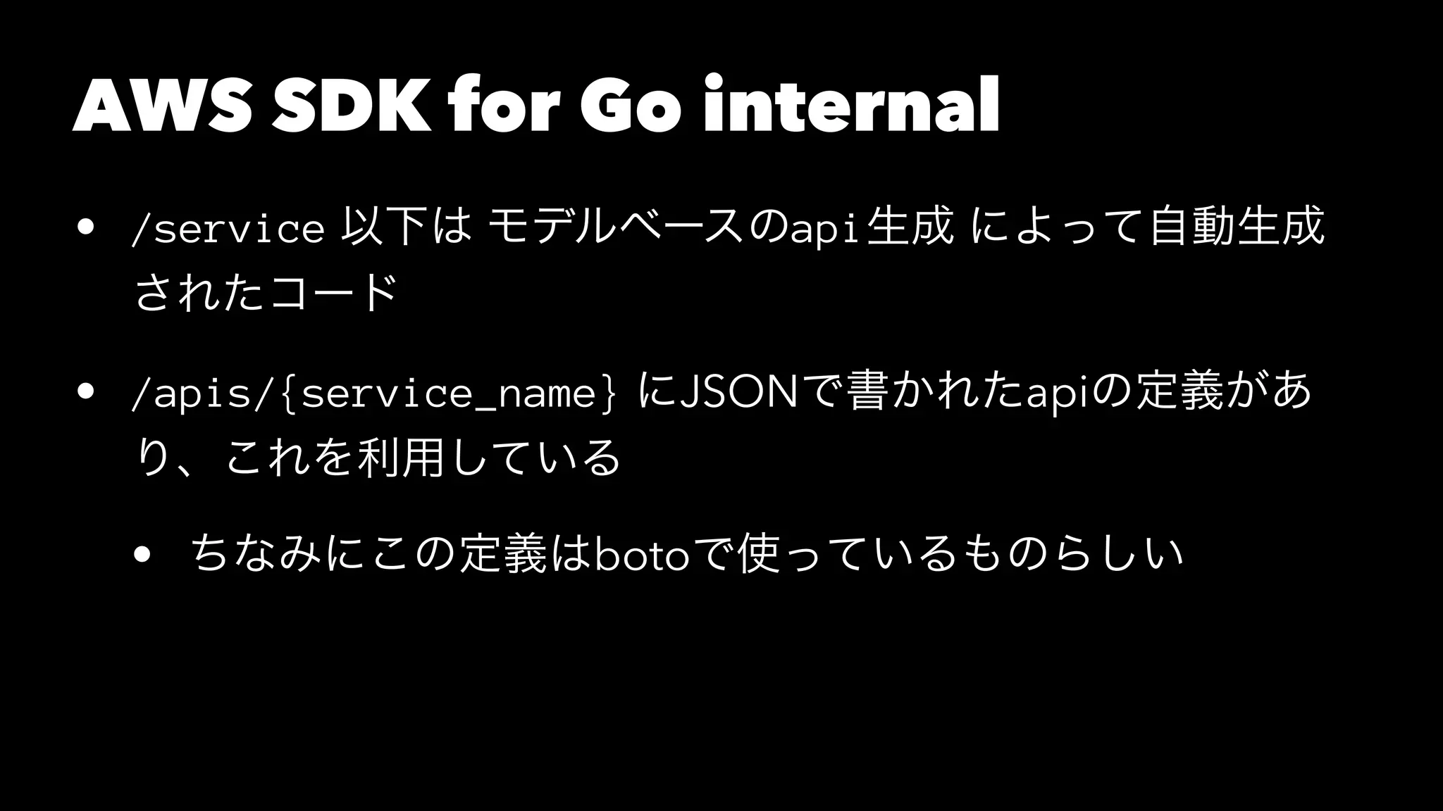 AWS SDK for Go internal
• /service 以下は モデルベースのapi生成 によって自動生成
されたコード
• /apis/{service_name} にJSONで書かれたapiの定義があ
り、これを利用している
• ちなみにこの定義はbotoで使っているものらしい
 