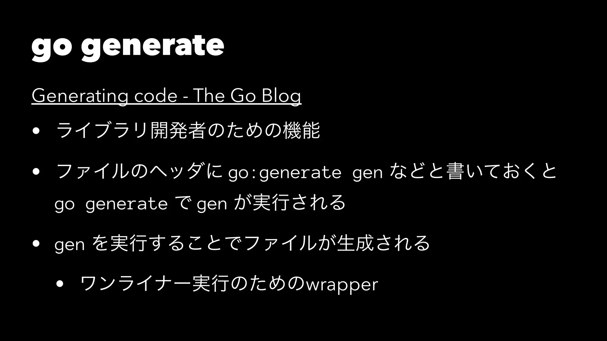 go generate
Generating code - The Go Blog
• ライブラリ開発者のための機能
• ファイルのヘッダに go:generate gen などと書いておくと
go generate で gen が実行される
• gen を実行することでファイルが生成される
• ワンライナー実行のためのwrapper
 