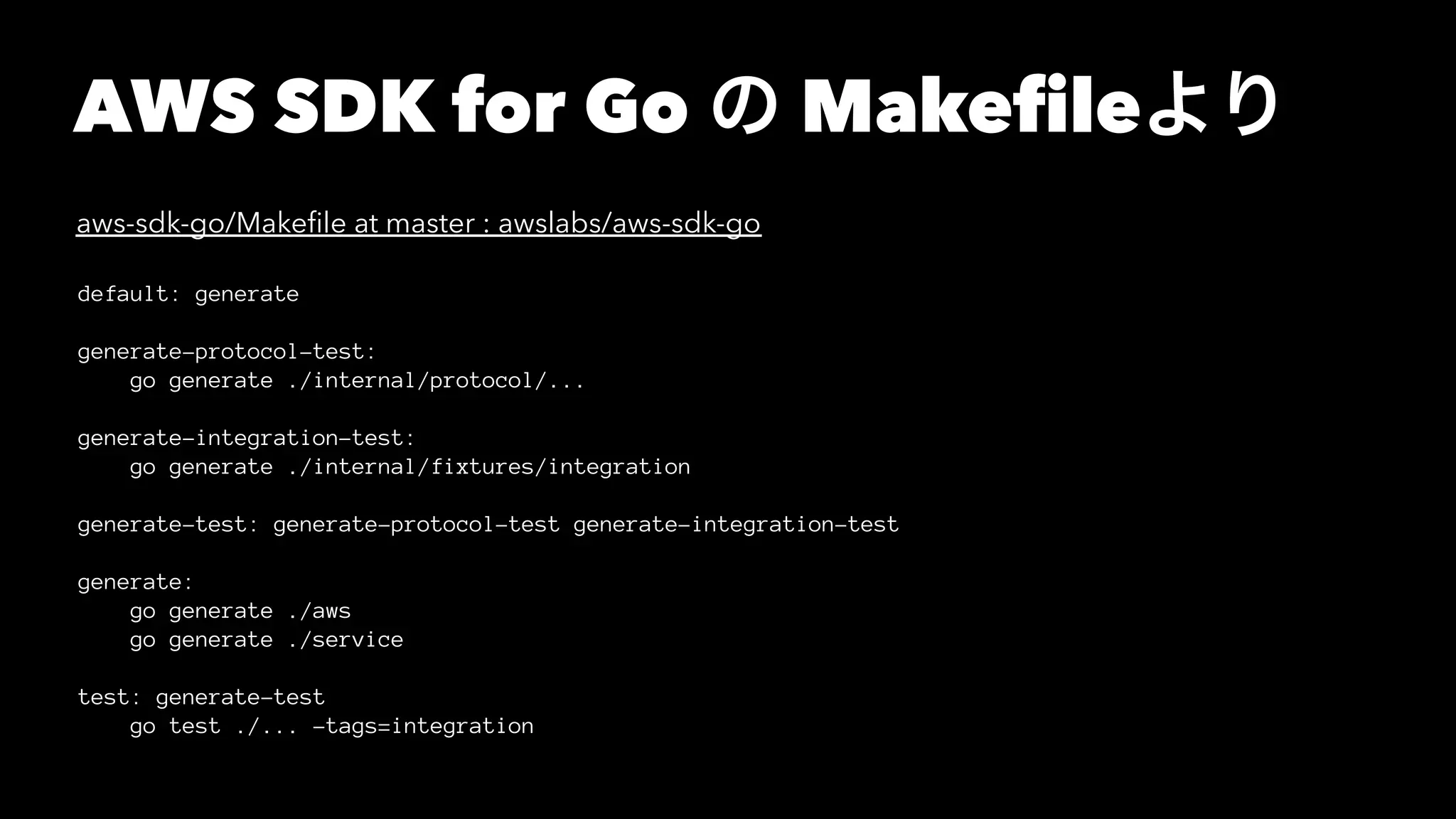 AWS SDK for Go の Makefileより
aws-sdk-go/Makeﬁle at master : awslabs/aws-sdk-go
default: generate
generate-protocol-test:
go generate ./internal/protocol/...
generate-integration-test:
go generate ./internal/fixtures/integration
generate-test: generate-protocol-test generate-integration-test
generate:
go generate ./aws
go generate ./service
test: generate-test
go test ./... -tags=integration
 