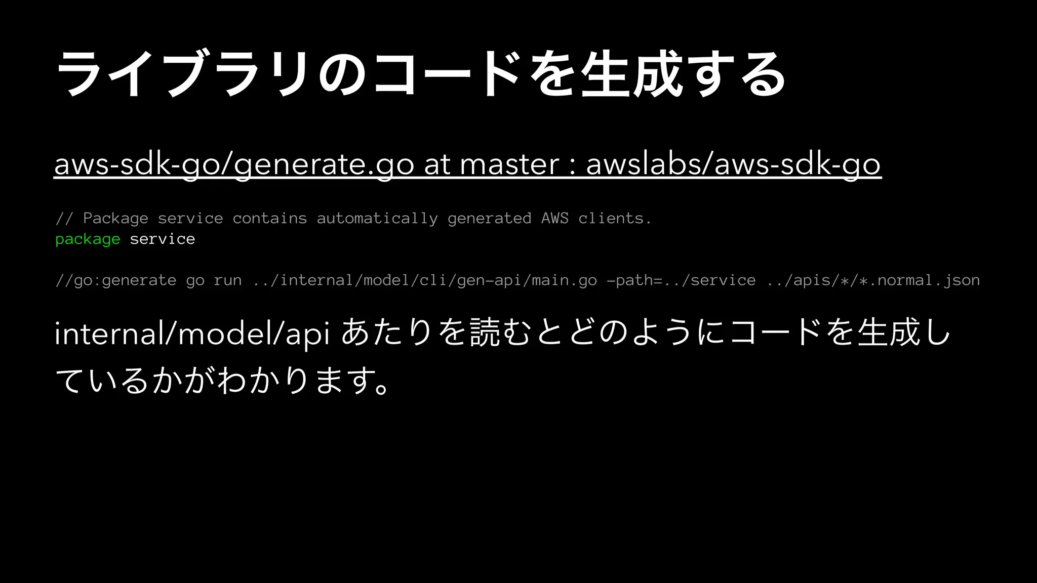ライブラリのコードを生成する
aws-sdk-go/generate.go at master : awslabs/aws-sdk-go
// Package service contains automatically generated AWS clients.
package service
//go:generate go run ../internal/model/cli/gen-api/main.go -path=../service ../apis/*/*.normal.json
internal/model/api あたりを読むとどのようにコードを生成し
ているかがわかります。
 