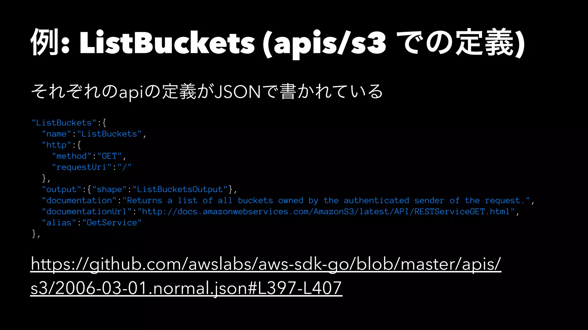 例: ListBuckets (apis/s3 での定義)
それぞれのapiの定義がJSONで書かれている
"ListBuckets":{
"name":"ListBuckets",
"http":{
"method":"GET",
"requestUri":"/"
},
"output":{"shape":"ListBucketsOutput"},
"documentation":"Returns a list of all buckets owned by the authenticated sender of the request.",
"documentationUrl":"http://docs.amazonwebservices.com/AmazonS3/latest/API/RESTServiceGET.html",
"alias":"GetService"
},
https://github.com/awslabs/aws-sdk-go/blob/master/apis/
s3/2006-03-01.normal.json#L397-L407
 