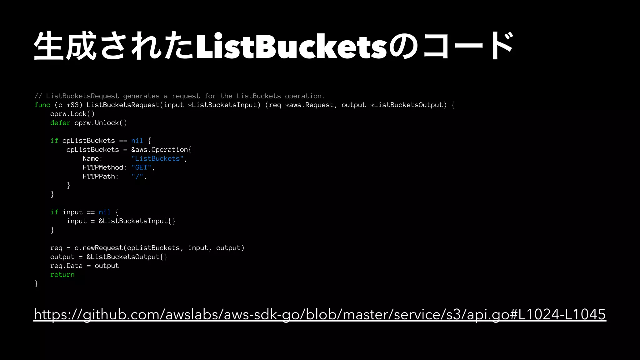 生成されたListBucketsのコード
// ListBucketsRequest generates a request for the ListBuckets operation.
func (c *S3) ListBucketsRequest(input *ListBucketsInput) (req *aws.Request, output *ListBucketsOutput) {
oprw.Lock()
defer oprw.Unlock()
if opListBuckets == nil {
opListBuckets = &aws.Operation{
Name: "ListBuckets",
HTTPMethod: "GET",
HTTPPath: "/",
}
}
if input == nil {
input = &ListBucketsInput{}
}
req = c.newRequest(opListBuckets, input, output)
output = &ListBucketsOutput{}
req.Data = output
return
}
https://github.com/awslabs/aws-sdk-go/blob/master/service/s3/api.go#L1024-L1045
 