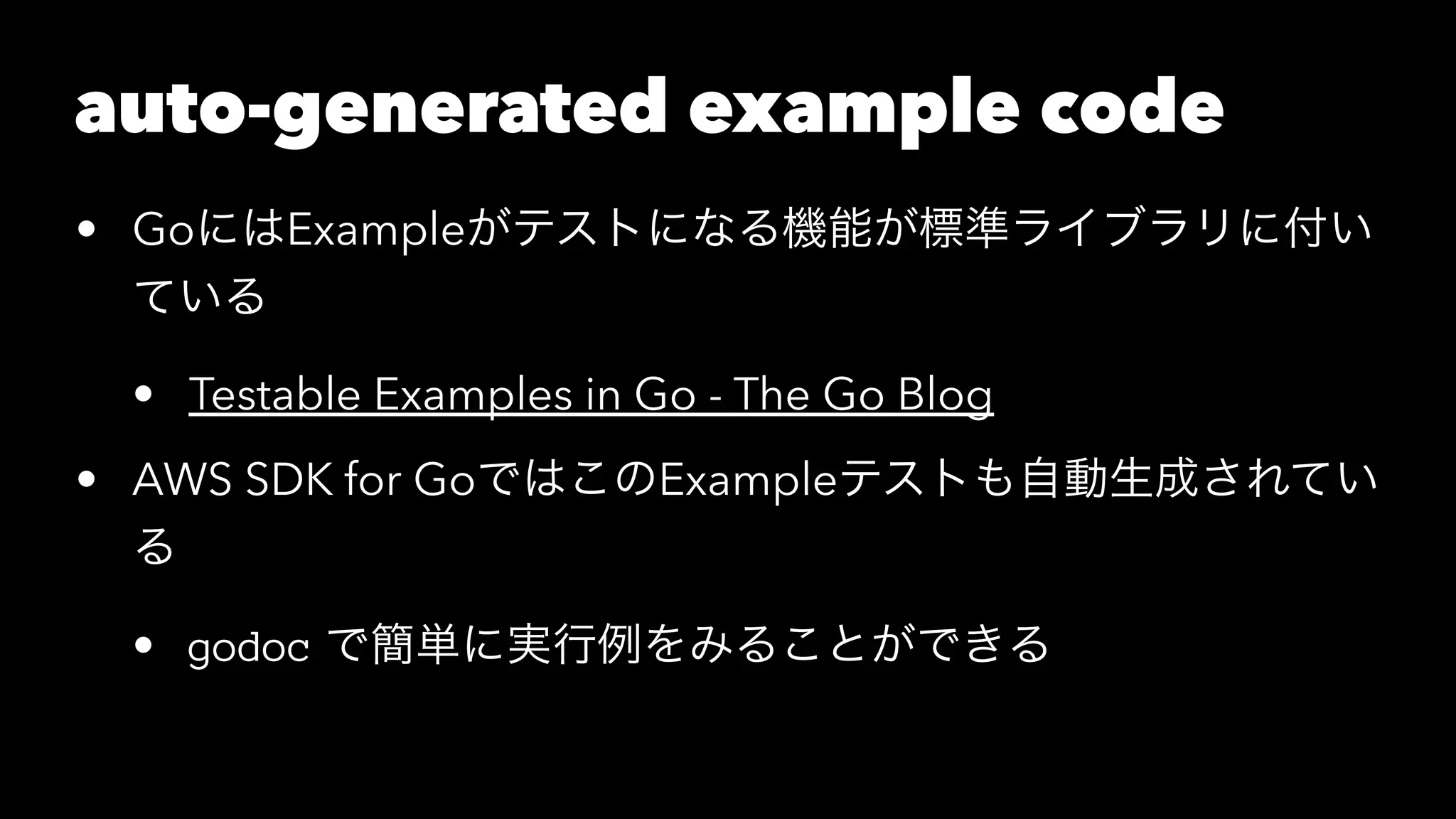 auto-generated example code
• GoにはExampleがテストになる機能が標準ライブラリに付い
ている
• Testable Examples in Go - The Go Blog
• AWS SDK for GoではこのExampleテストも自動生成されてい
る
• godoc で簡単に実行例をみることができる
 