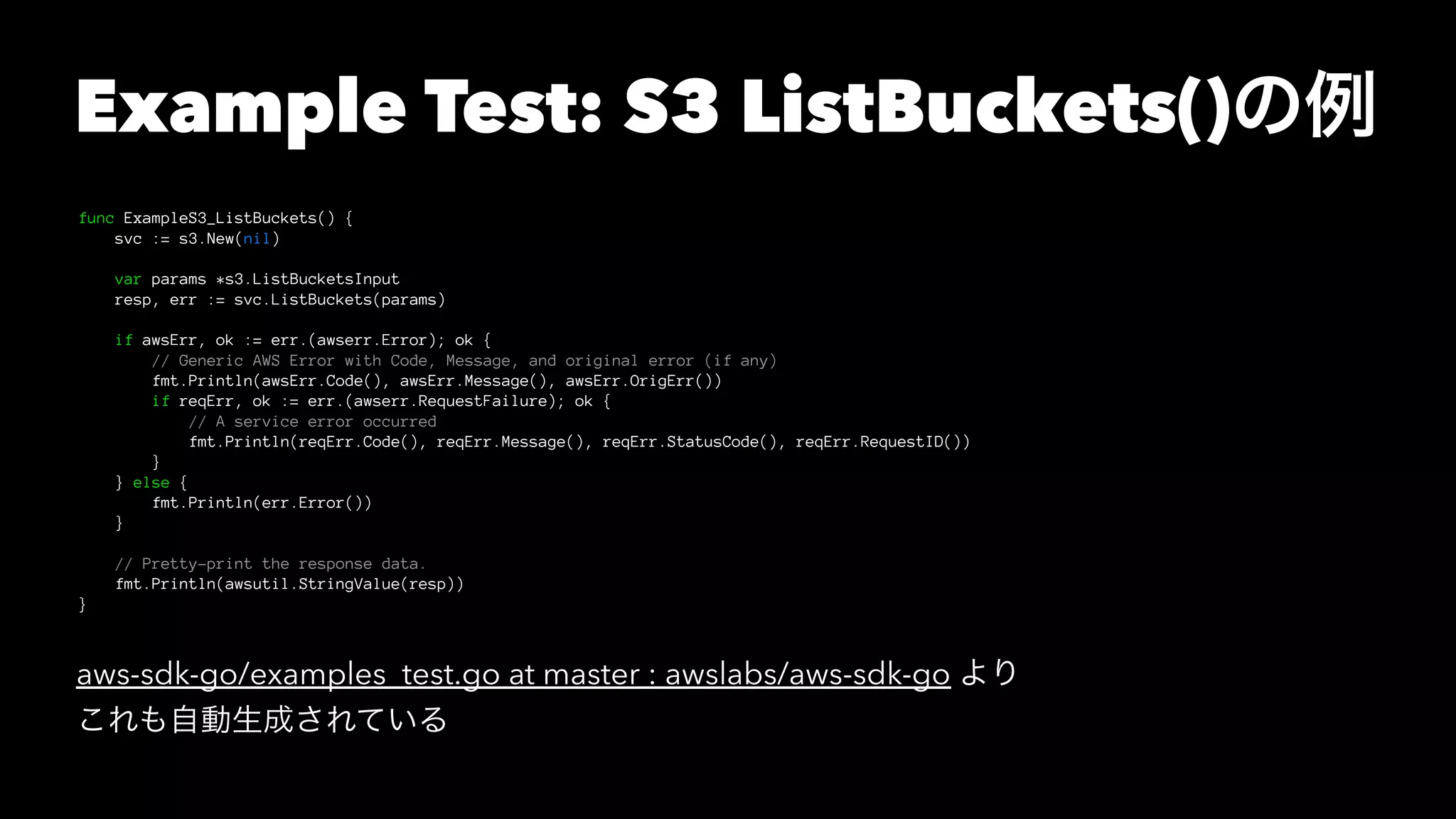 Example Test: S3 ListBuckets()の例
func ExampleS3_ListBuckets() {
svc := s3.New(nil)
var params *s3.ListBucketsInput
resp, err := svc.ListBuckets(params)
if awsErr, ok := err.(awserr.Error); ok {
// Generic AWS Error with Code, Message, and original error (if any)
fmt.Println(awsErr.Code(), awsErr.Message(), awsErr.OrigErr())
if reqErr, ok := err.(awserr.RequestFailure); ok {
// A service error occurred
fmt.Println(reqErr.Code(), reqErr.Message(), reqErr.StatusCode(), reqErr.RequestID())
}
} else {
fmt.Println(err.Error())
}
// Pretty-print the response data.
fmt.Println(awsutil.StringValue(resp))
}
aws-sdk-go/examples_test.go at master : awslabs/aws-sdk-go より
これも自動生成されている
 