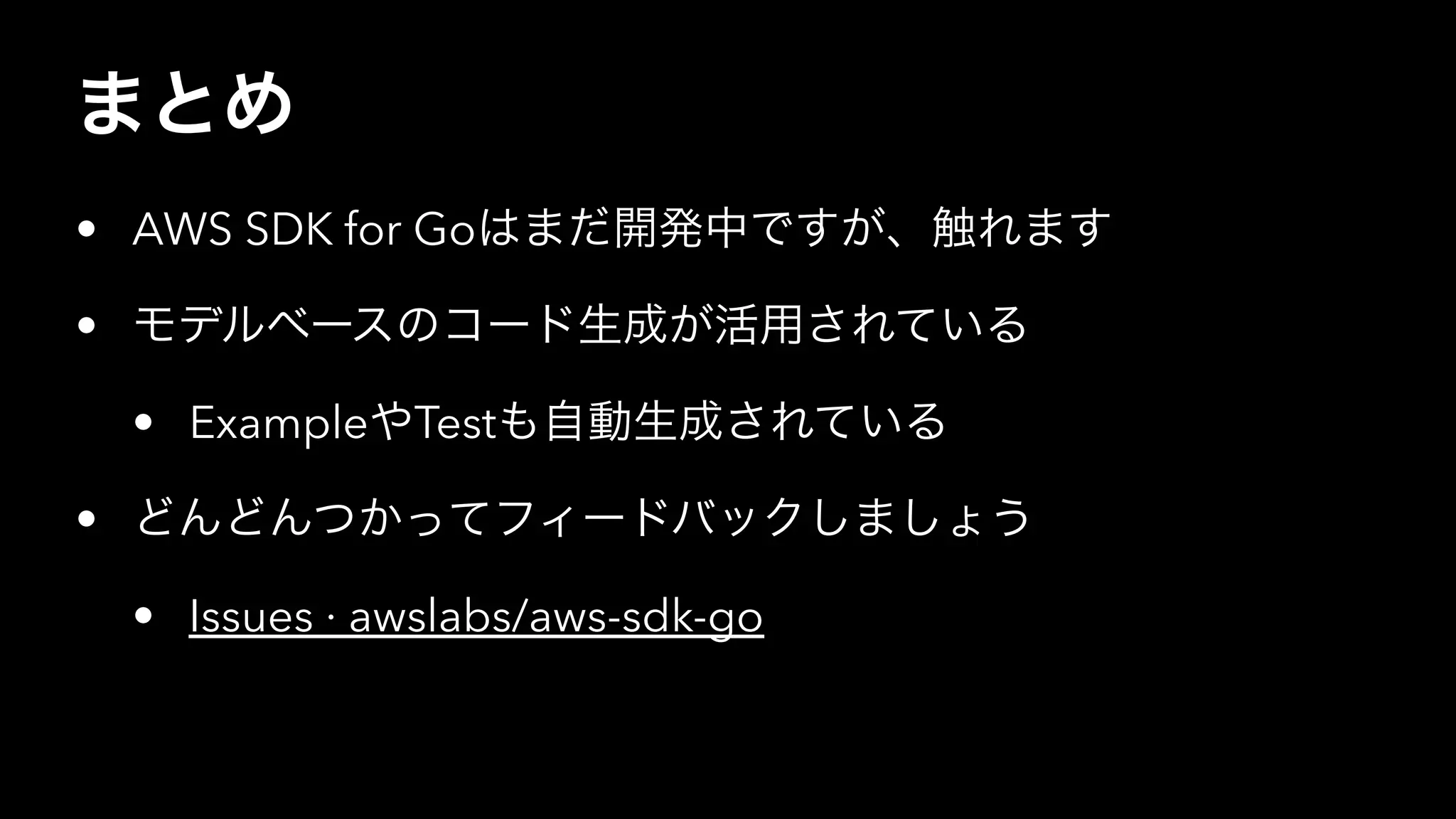 まとめ
• AWS SDK for Goはまだ開発中ですが、触れます
• モデルベースのコード生成が活用されている
• ExampleやTestも自動生成されている
• どんどんつかってフィードバックしましょう
• Issues · awslabs/aws-sdk-go
 