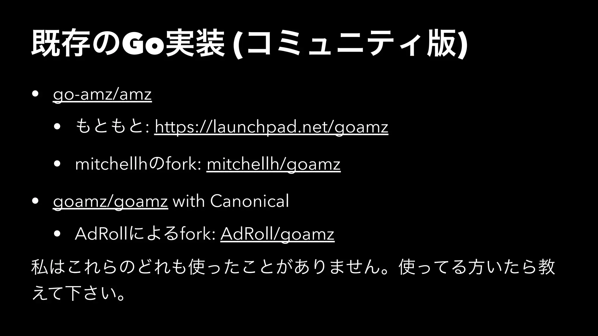 既存のGo実装 (コミュニティ版)
• go-amz/amz
• もともと: https://launchpad.net/goamz
• mitchellhのfork: mitchellh/goamz
• goamz/goamz with Canonical
• AdRollによるfork: AdRoll/goamz
私はこれらのどれも使ったことがありません。使ってる方いたら教
えて下さい。
 