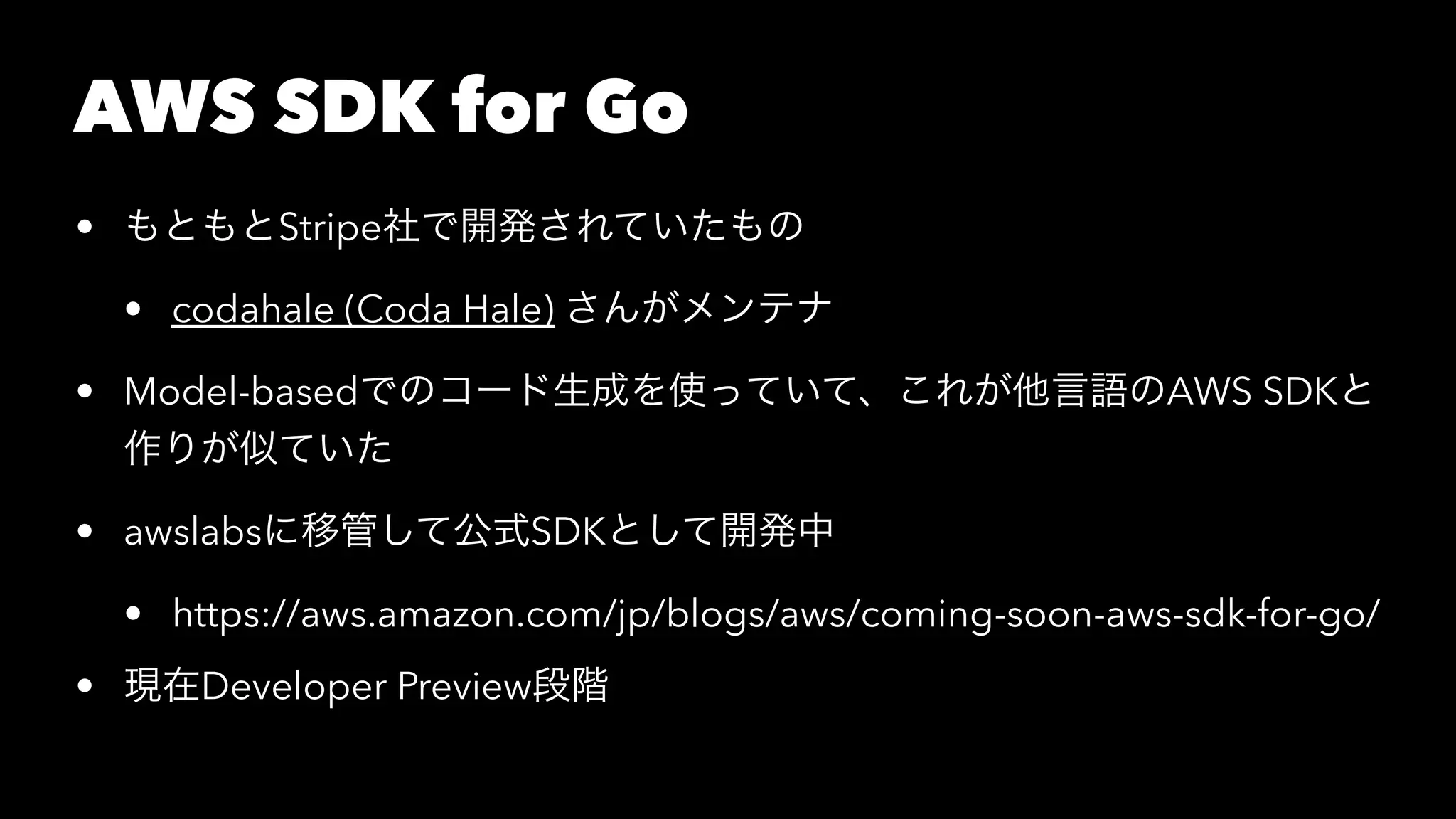 AWS SDK for Go
• もともとStripe社で開発されていたもの
• codahale (Coda Hale) さんがメンテナ
• Model-basedでのコード生成を使っていて、これが他言語のAWS SDKと
作りが似ていた
• awslabsに移管して公式SDKとして開発中
• https://aws.amazon.com/jp/blogs/aws/coming-soon-aws-sdk-for-go/
• 現在Developer Preview段階
 