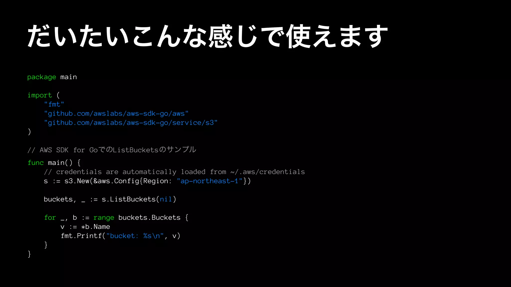 だいたいこんな感じで使えます
package main
import (
"fmt"
"github.com/awslabs/aws-sdk-go/aws"
"github.com/awslabs/aws-sdk-go/service/s3"
)
// AWS SDK for GoでのListBucketsのサンプル
func main() {
// credentials are automatically loaded from ~/.aws/credentials
s := s3.New(&aws.Config{Region: "ap-northeast-1"})
buckets, _ := s.ListBuckets(nil)
for _, b := range buckets.Buckets {
v := *b.Name
fmt.Printf("bucket: %sn", v)
}
}
 