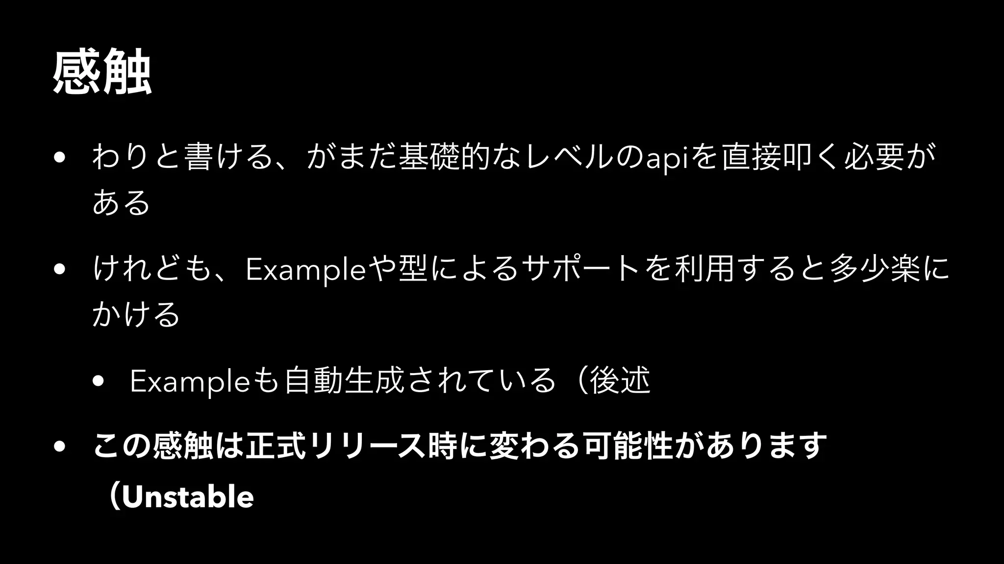 感触
• わりと書ける、がまだ基礎的なレベルのapiを直接叩く必要が
ある
• けれども、Exampleや型によるサポートを利用すると多少楽に
かける
• Exampleも自動生成されている（後述
• この感触は正式リリース時に変わる可能性があります
（Unstable
 