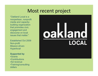 ->(#,$%?%"#,&$>F%?#
                                    ,
“Oakland Local is a
nonpartisan, nonprofit
media and capacity-
building organization
that promotes civic
engagement and
discourse on local
issues that matter.”

Established Oct 2009
Non-profit
Mission-driven
Hyperlocal

Supported by
• Grants
• Contributions
• Ad revenue
• Training/consulting
dollars
 