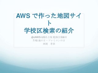 AWS で作った地図サイ
ト
学校区検索の紹介
@JAWS-UG名古屋 勉強会第6回
7/15 海の日・ファミコンの日
西岡 孝章
 