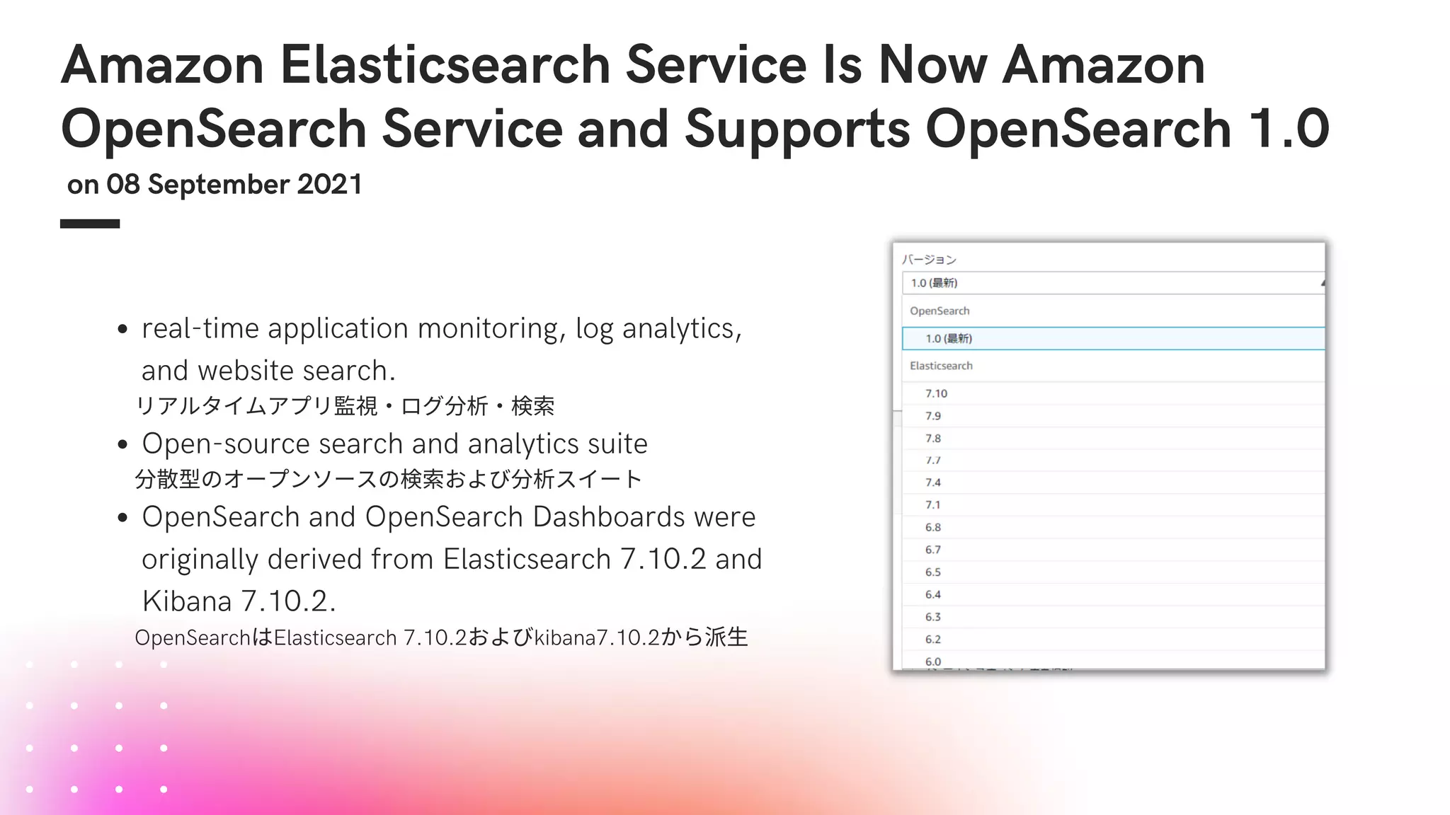 Amazon Elasticsearch Service Is Now Amazon
OpenSearch Service and Supports OpenSearch 1.0
on 08 September 2021
real-time application monitoring, log analytics,
and website search.
Open-source search and analytics suite
OpenSearch and OpenSearch Dashboards were
originally derived from Elasticsearch 7.10.2 and
Kibana 7.10.2.
　　リアルタイムアプリ監視・ログ分析・検索
　　分散型のオープンソースの検索および分析スイート
　　OpenSearchはElasticsearch 7.10.2およびkibana7.10.2から派生
 