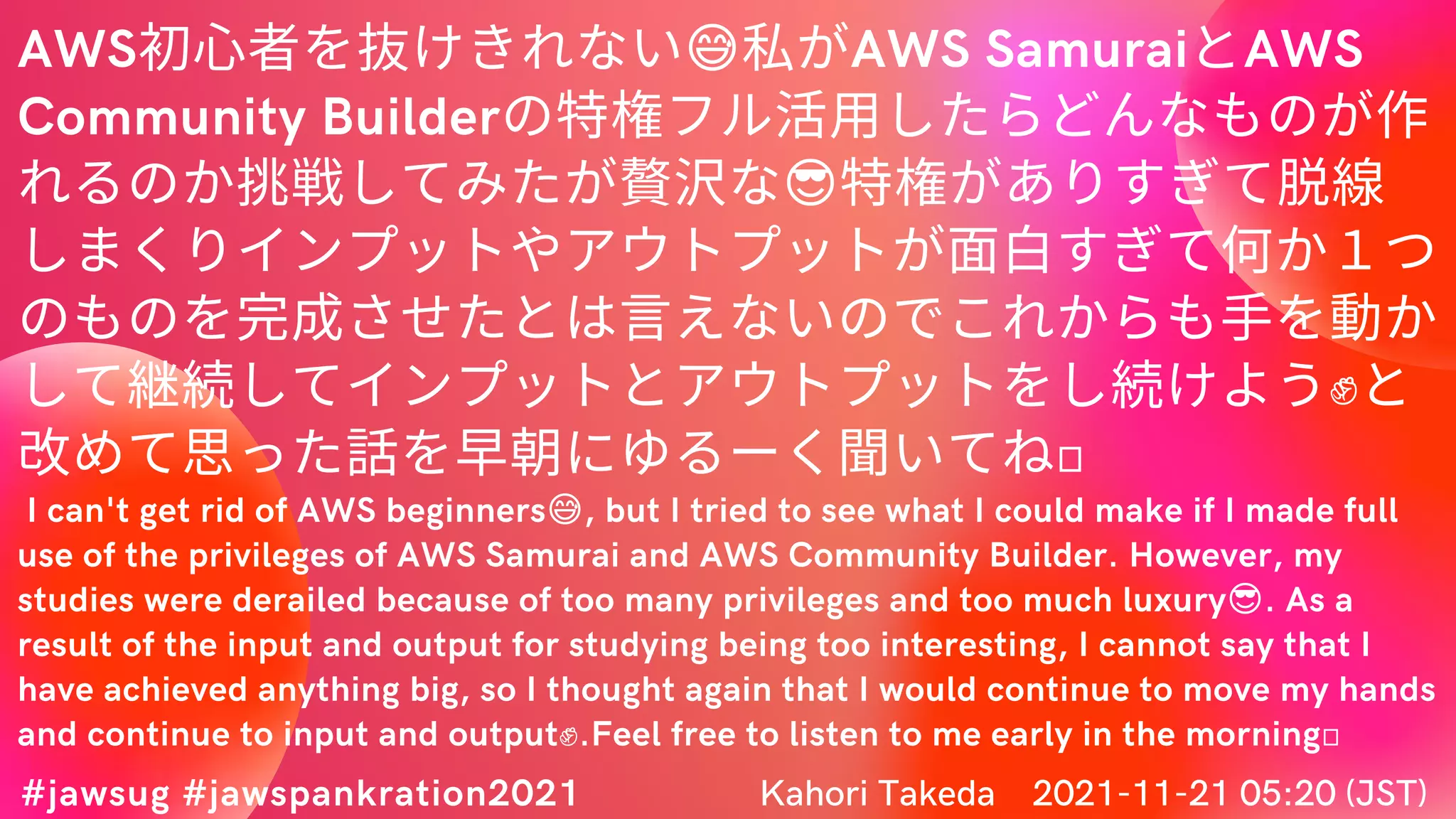 AWS初心者を抜けきれない😅私がAWS SamuraiとAWS
Community Builderの特権フル活用したらどんなものが作
れるのか挑戦してみたが贅沢な😎特権がありすぎて脱線
しまくりインプットやアウトプットが面白すぎて何か１つ
のものを完成させたとは言えないのでこれからも手を動か
して継続してインプットとアウトプットをし続けよう✊と
改めて思った話を早朝にゆるーく聞いてね💛
I can't get rid of AWS beginners😅, but I tried to see what I could make if I made full
use of the privileges of AWS Samurai and AWS Community Builder. However, my
studies were derailed because of too many privileges and too much luxury😎. As a
result of the input and output for studying being too interesting, I cannot say that I
have achieved anything big, so I thought again that I would continue to move my hands
and continue to input and output✊.Feel free to listen to me early in the morning💛
#jawsug #jawspankration2021 Kahori Takeda　2021-11-21 05:20 (JST)
 